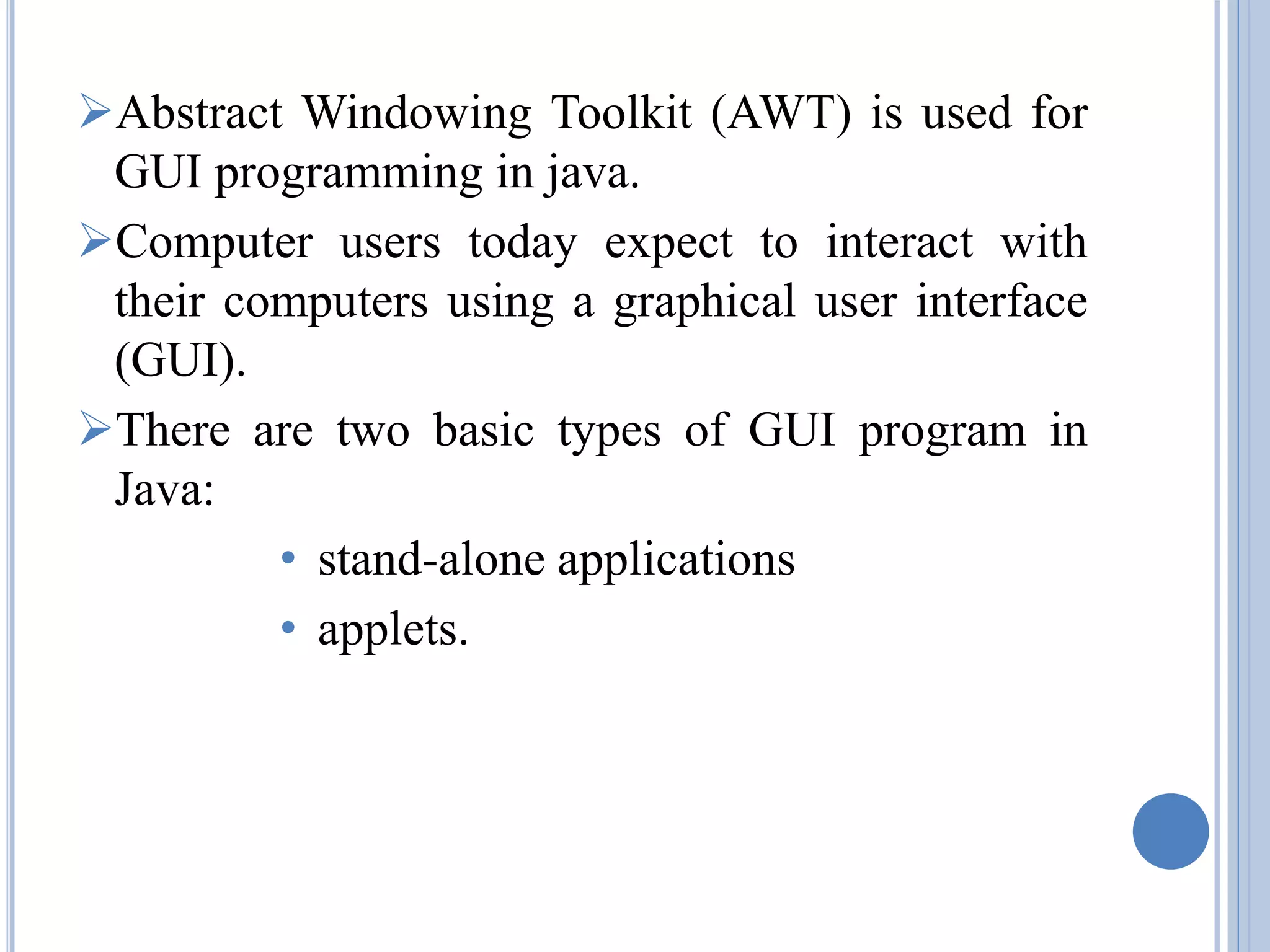 Abstract Windowing Toolkit (AWT) is used for 
GUI programming in java. 
Computer users today expect to interact with 
their computers using a graphical user interface 
(GUI). 
There are two basic types of GUI program in 
Java: 
• stand-alone applications 
• applets. 
 