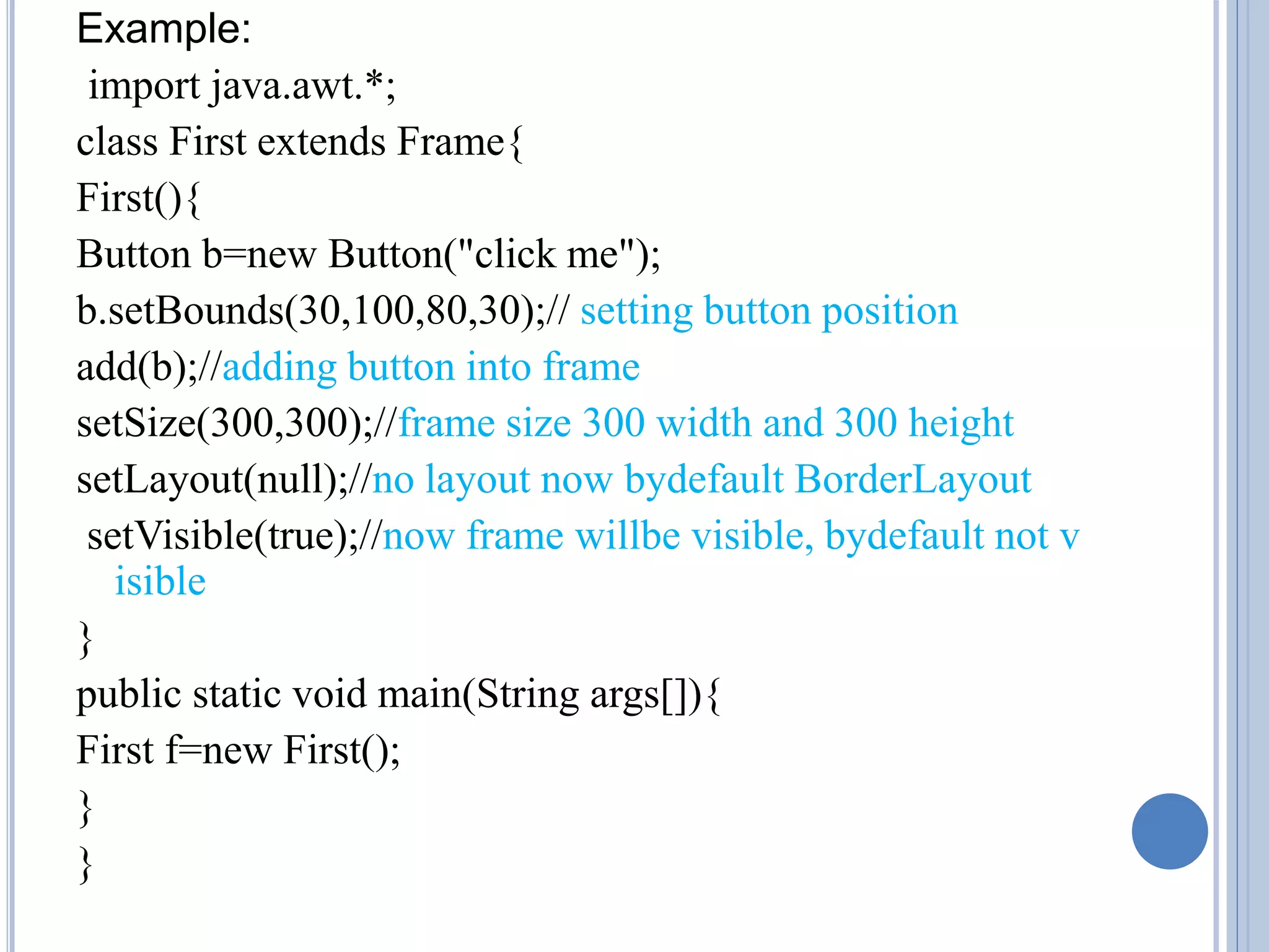Example: 
import java.awt.*; 
class First extends Frame{ 
First(){ 
Button b=new Button("click me"); 
b.setBounds(30,100,80,30);// setting button position 
add(b);//adding button into frame 
setSize(300,300);//frame size 300 width and 300 height 
setLayout(null);//no layout now bydefault BorderLayout 
setVisible(true);//now frame willbe visible, bydefault not v 
isible 
} 
public static void main(String args[]){ 
First f=new First(); 
} 
} 
 