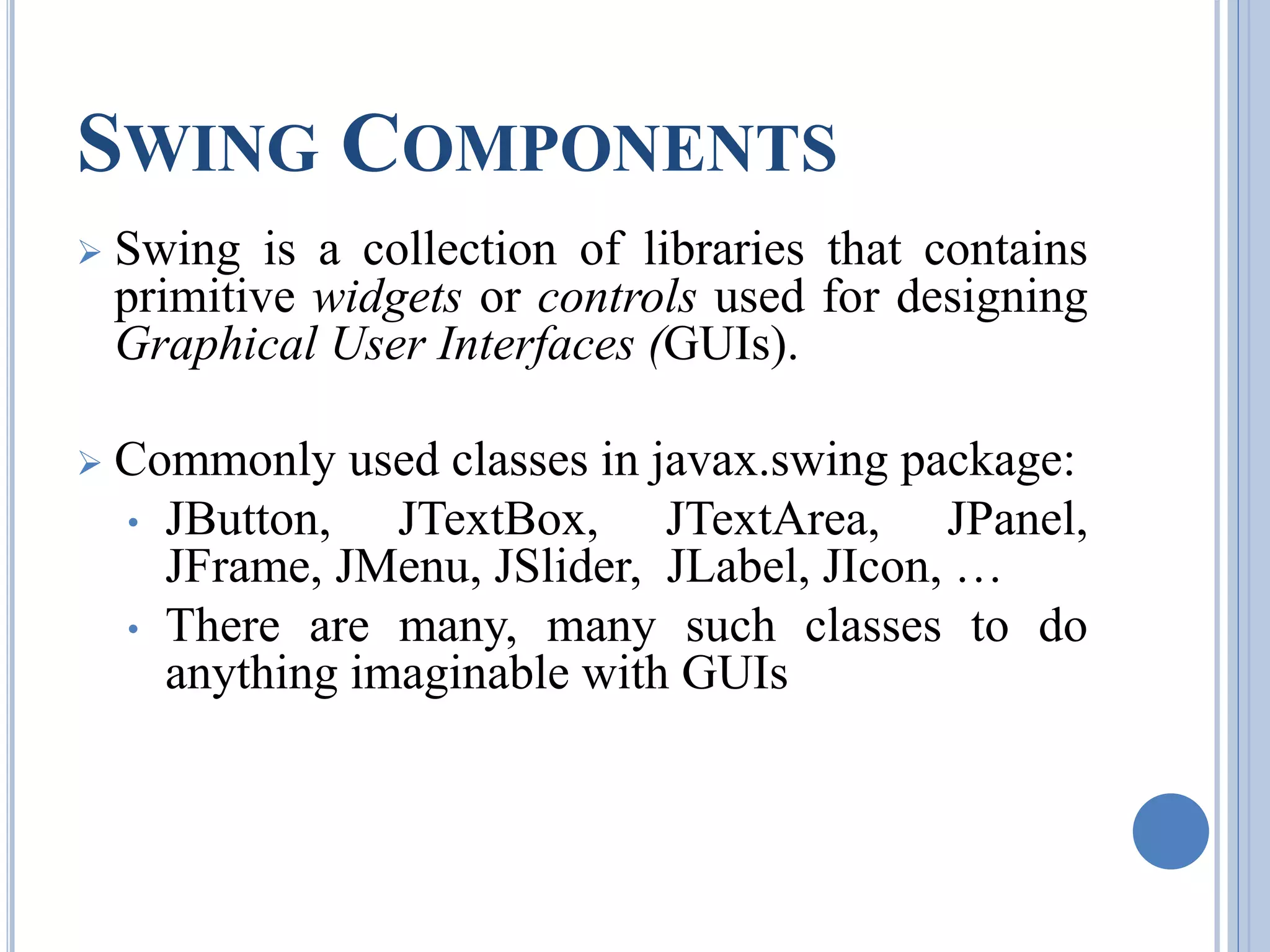 SWING COMPONENTS 
 Swing is a collection of libraries that contains 
primitive widgets or controls used for designing 
Graphical User Interfaces (GUIs). 
 Commonly used classes in javax.swing package: 
• JButton, JTextBox, JTextArea, JPanel, 
JFrame, JMenu, JSlider, JLabel, JIcon, … 
• There are many, many such classes to do 
anything imaginable with GUIs 
 