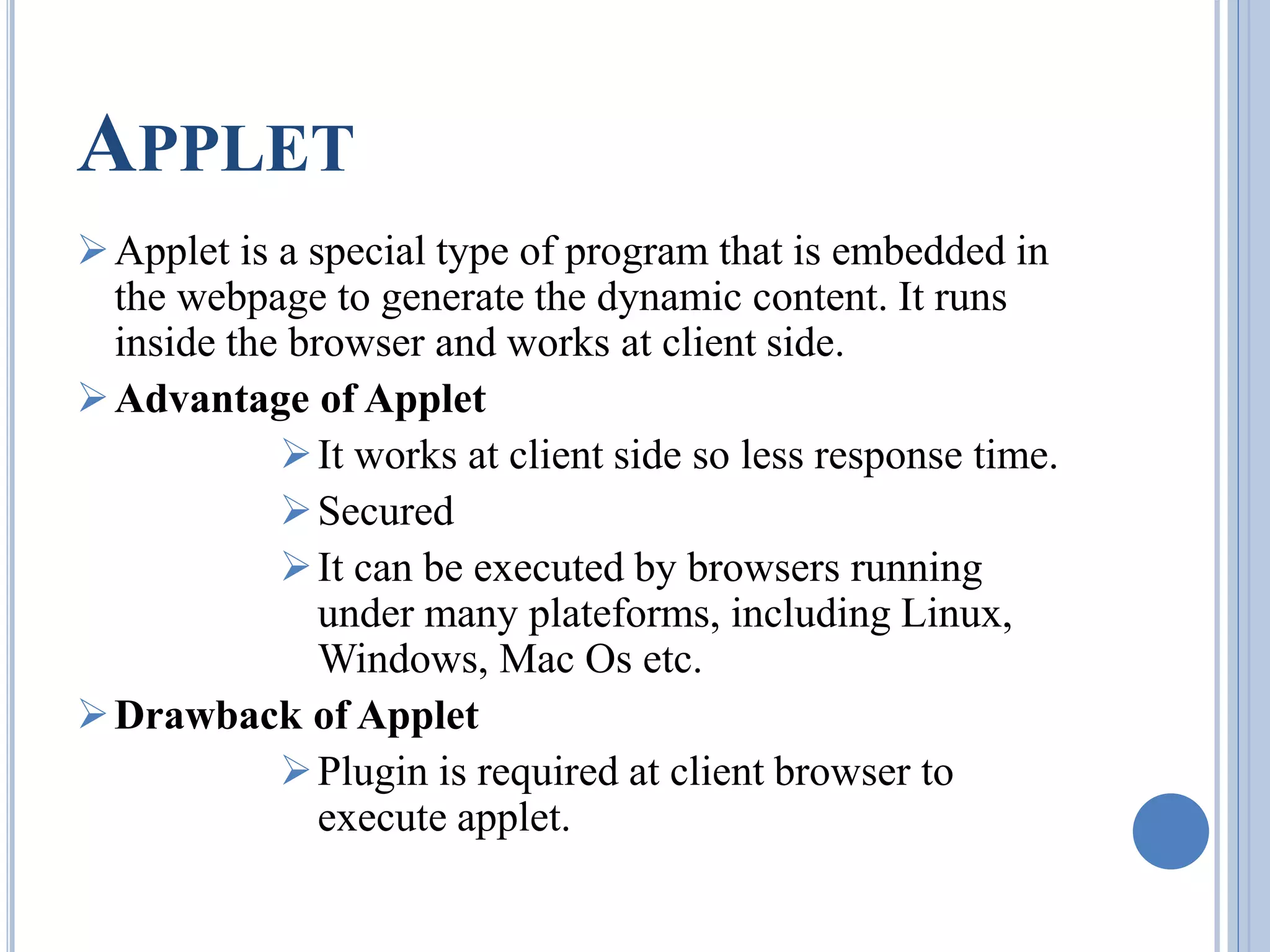 APPLET 
Applet is a special type of program that is embedded in 
the webpage to generate the dynamic content. It runs 
inside the browser and works at client side. 
Advantage of Applet 
 It works at client side so less response time. 
Secured 
 It can be executed by browsers running 
under many plateforms, including Linux, 
Windows, Mac Os etc. 
Drawback of Applet 
 Plugin is required at client browser to 
execute applet. 
 
