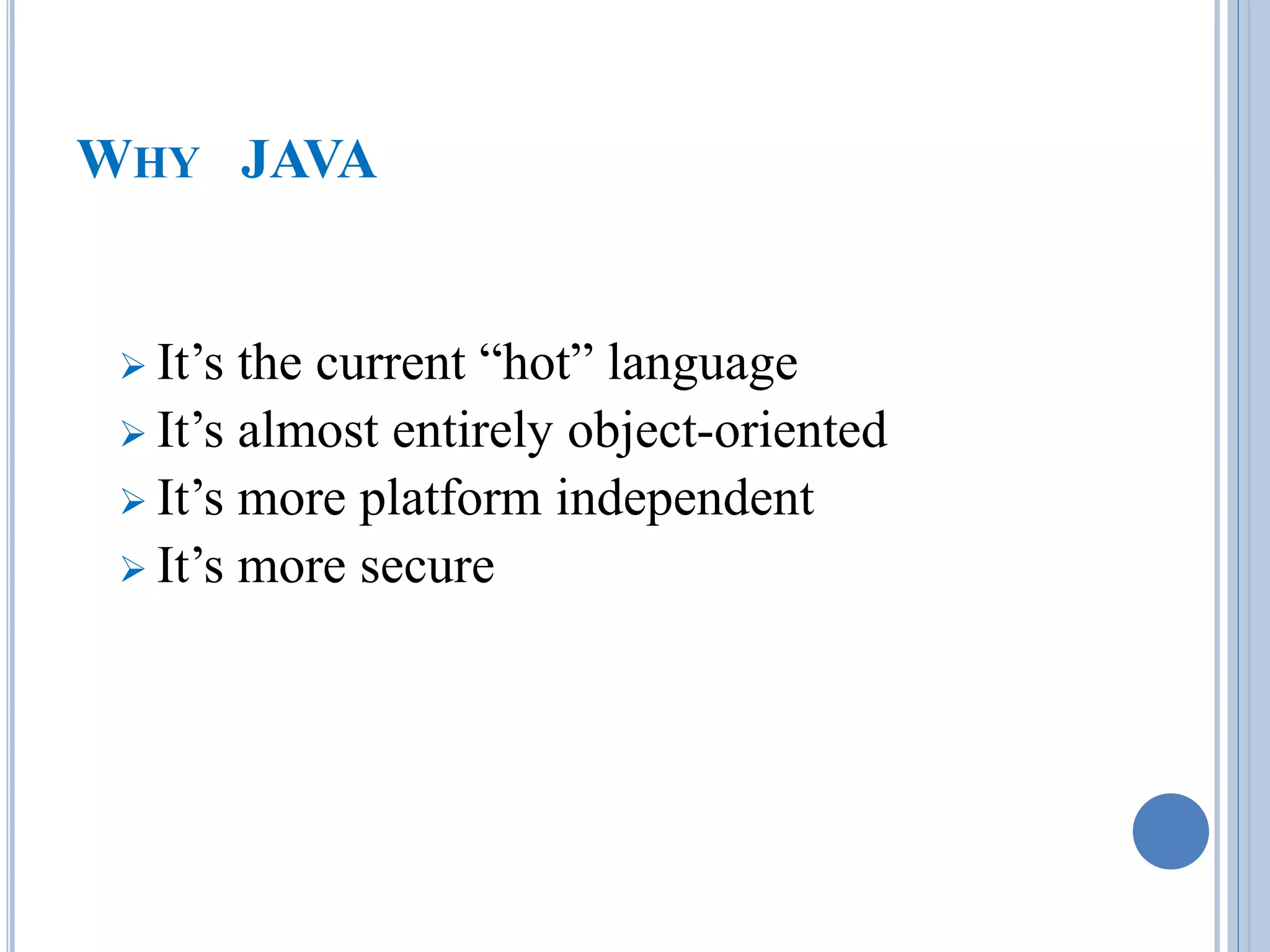 WHY JAVA 
 It’s the current “hot” language 
 It’s almost entirely object-oriented 
 It’s more platform independent 
 It’s more secure 
 