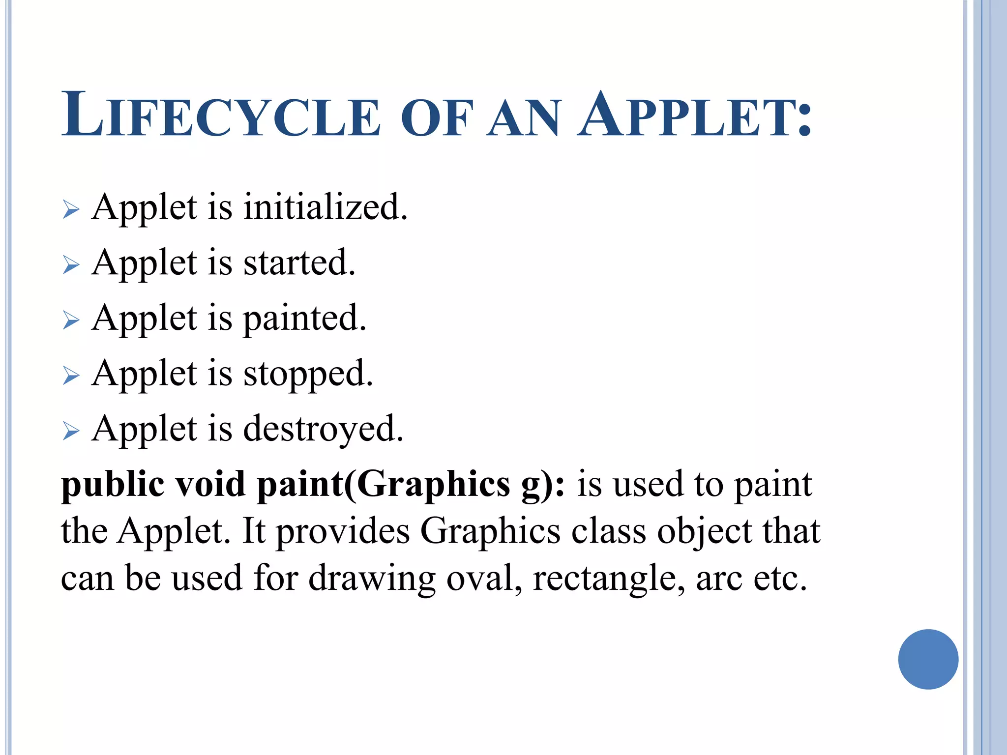 LIFECYCLE OF AN APPLET: 
 Applet is initialized. 
 Applet is started. 
 Applet is painted. 
 Applet is stopped. 
 Applet is destroyed. 
public void paint(Graphics g): is used to paint 
the Applet. It provides Graphics class object that 
can be used for drawing oval, rectangle, arc etc. 
 