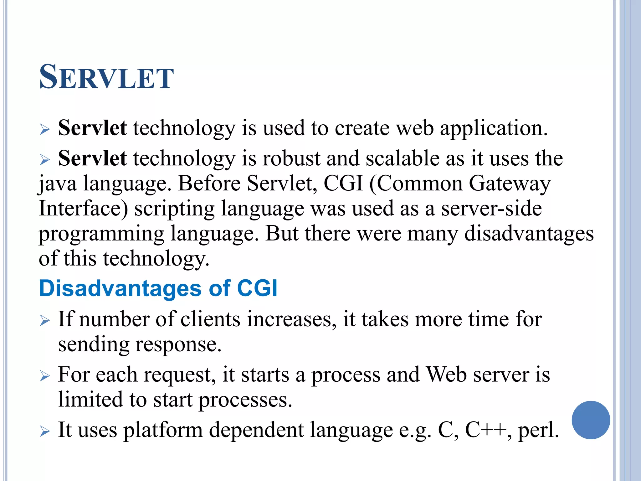 SERVLET 
 Servlet technology is used to create web application. 
 Servlet technology is robust and scalable as it uses the 
java language. Before Servlet, CGI (Common Gateway 
Interface) scripting language was used as a server-side 
programming language. But there were many disadvantages 
of this technology. 
Disadvantages of CGI 
 If number of clients increases, it takes more time for 
sending response. 
 For each request, it starts a process and Web server is 
limited to start processes. 
 It uses platform dependent language e.g. C, C++, perl. 
 