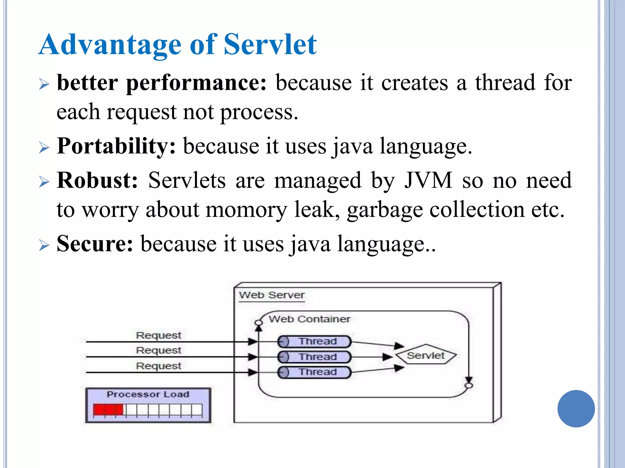 Advantage of Servlet 
 better performance: because it creates a thread for 
each request not process. 
 Portability: because it uses java language. 
 Robust: Servlets are managed by JVM so no need 
to worry about momory leak, garbage collection etc. 
 Secure: because it uses java language.. 
 