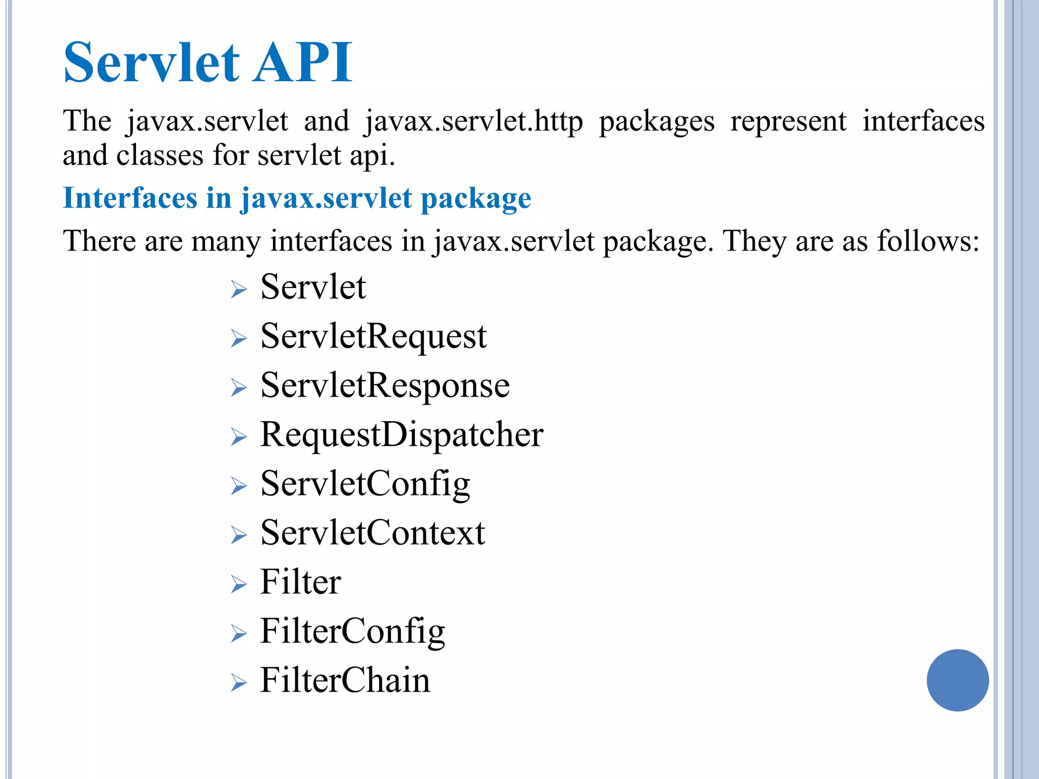 Servlet API 
The javax.servlet and javax.servlet.http packages represent interfaces 
and classes for servlet api. 
Interfaces in javax.servlet package 
There are many interfaces in javax.servlet package. They are as follows: 
 Servlet 
 ServletRequest 
 ServletResponse 
 RequestDispatcher 
 ServletConfig 
 ServletContext 
 Filter 
 FilterConfig 
 FilterChain 
 