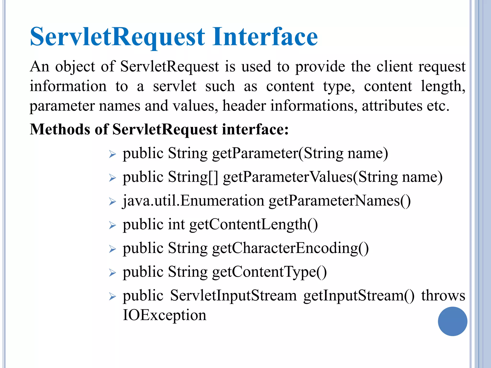 ServletRequest Interface 
An object of ServletRequest is used to provide the client request 
information to a servlet such as content type, content length, 
parameter names and values, header informations, attributes etc. 
Methods of ServletRequest interface: 
 public String getParameter(String name) 
 public String[] getParameterValues(String name) 
 java.util.Enumeration getParameterNames() 
 public int getContentLength() 
 public String getCharacterEncoding() 
 public String getContentType() 
 public ServletInputStream getInputStream() throws 
IOException 
 