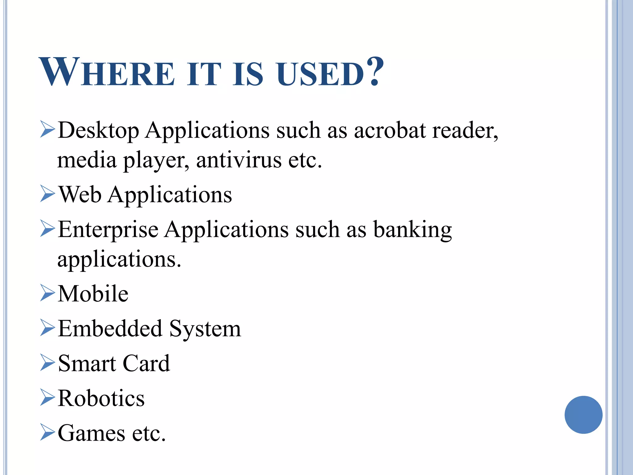 WHERE IT IS USED? 
Desktop Applications such as acrobat reader, 
media player, antivirus etc. 
Web Applications 
Enterprise Applications such as banking 
applications. 
Mobile 
Embedded System 
Smart Card 
Robotics 
Games etc. 
 