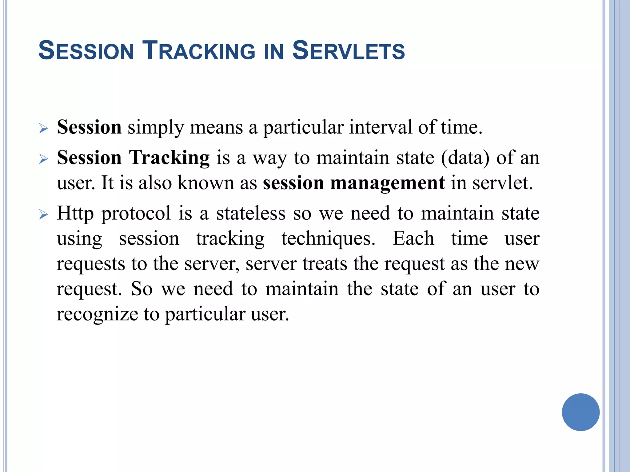 SESSION TRACKING IN SERVLETS 
 Session simply means a particular interval of time. 
 Session Tracking is a way to maintain state (data) of an 
user. It is also known as session management in servlet. 
 Http protocol is a stateless so we need to maintain state 
using session tracking techniques. Each time user 
requests to the server, server treats the request as the new 
request. So we need to maintain the state of an user to 
recognize to particular user. 
 