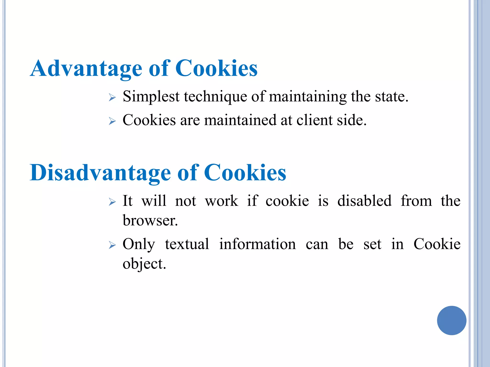 Advantage of Cookies 
 Simplest technique of maintaining the state. 
 Cookies are maintained at client side. 
Disadvantage of Cookies 
 It will not work if cookie is disabled from the 
browser. 
 Only textual information can be set in Cookie 
object. 
 