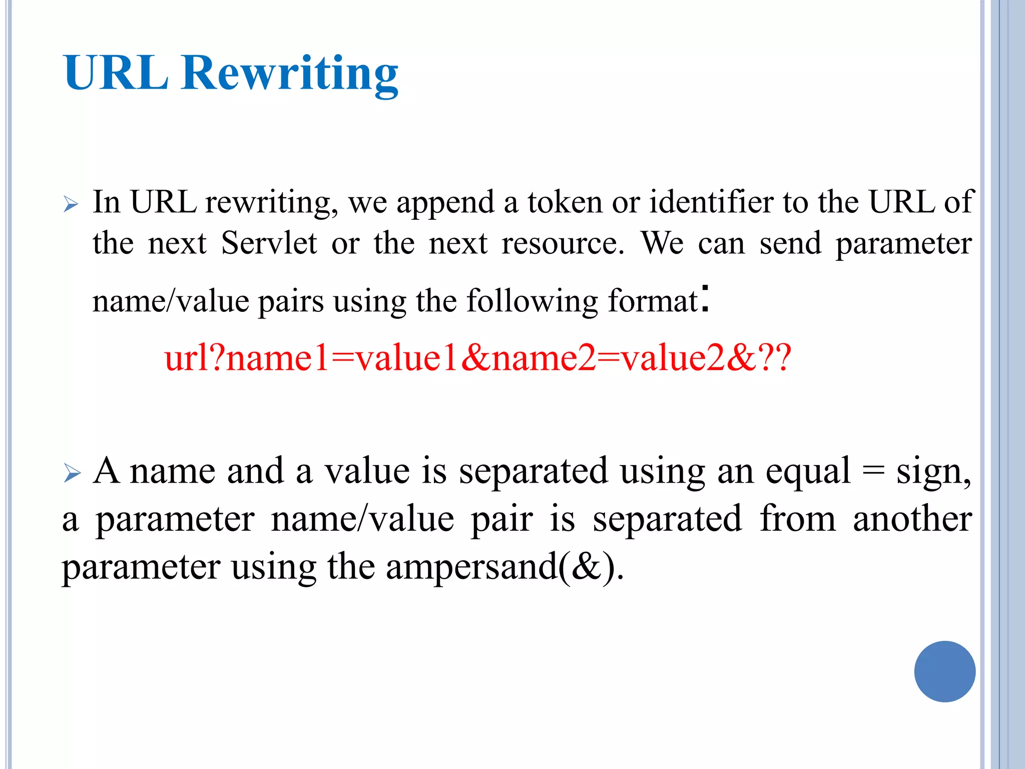 URL Rewriting 
 In URL rewriting, we append a token or identifier to the URL of 
the next Servlet or the next resource. We can send parameter 
name/value pairs using the following format: 
url?name1=value1&name2=value2&?? 
 A name and a value is separated using an equal = sign, 
a parameter name/value pair is separated from another 
parameter using the ampersand(&). 
 