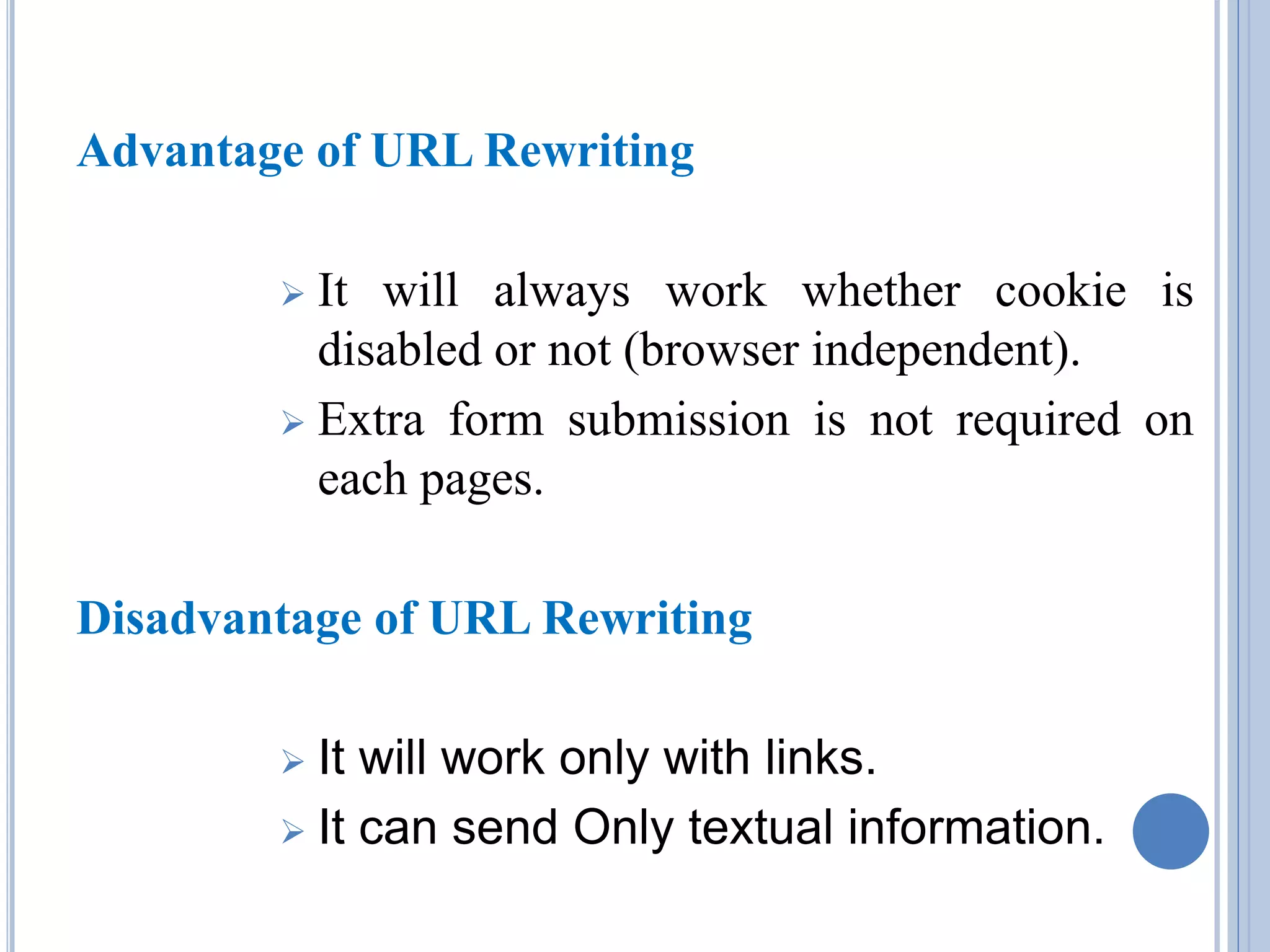 Advantage of URL Rewriting 
 It will always work whether cookie is 
disabled or not (browser independent). 
 Extra form submission is not required on 
each pages. 
Disadvantage of URL Rewriting 
 It will work only with links. 
 It can send Only textual information. 
 