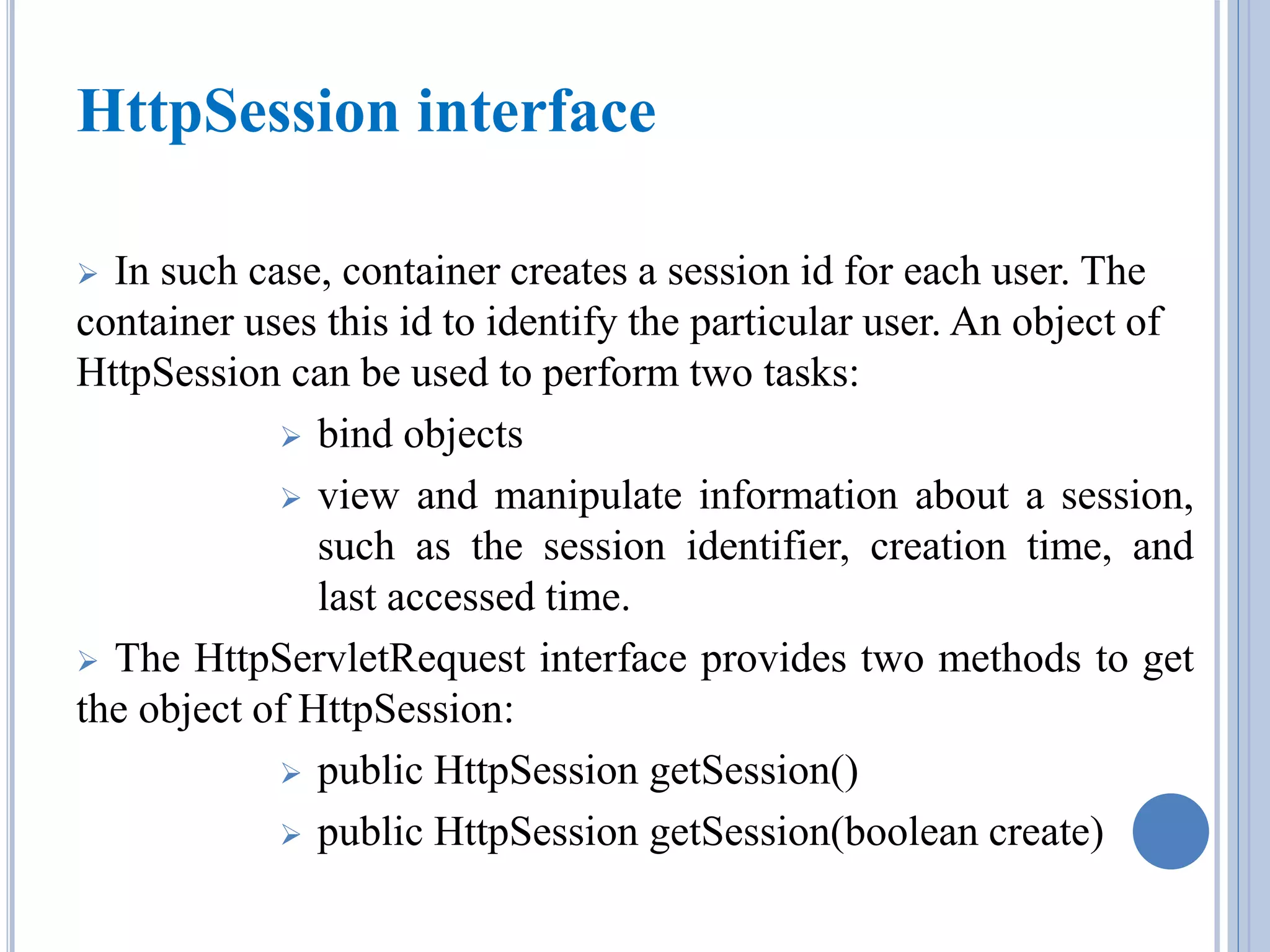 HttpSession interface 
 In such case, container creates a session id for each user. The 
container uses this id to identify the particular user. An object of 
HttpSession can be used to perform two tasks: 
 bind objects 
 view and manipulate information about a session, 
such as the session identifier, creation time, and 
last accessed time. 
 The HttpServletRequest interface provides two methods to get 
the object of HttpSession: 
 public HttpSession getSession() 
 public HttpSession getSession(boolean create) 
 