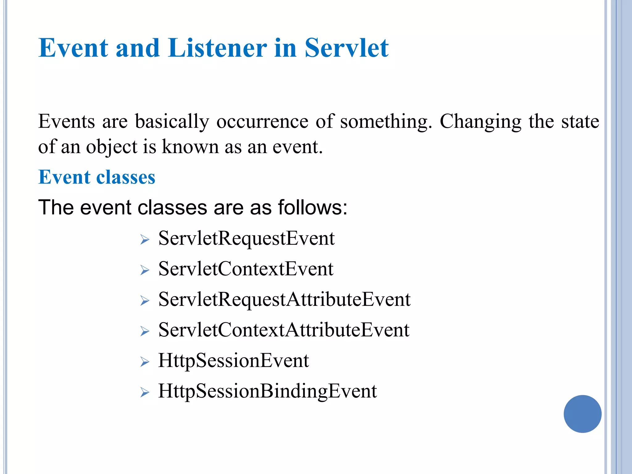 Event and Listener in Servlet 
Events are basically occurrence of something. Changing the state 
of an object is known as an event. 
Event classes 
The event classes are as follows: 
 ServletRequestEvent 
 ServletContextEvent 
 ServletRequestAttributeEvent 
 ServletContextAttributeEvent 
 HttpSessionEvent 
 HttpSessionBindingEvent 
 