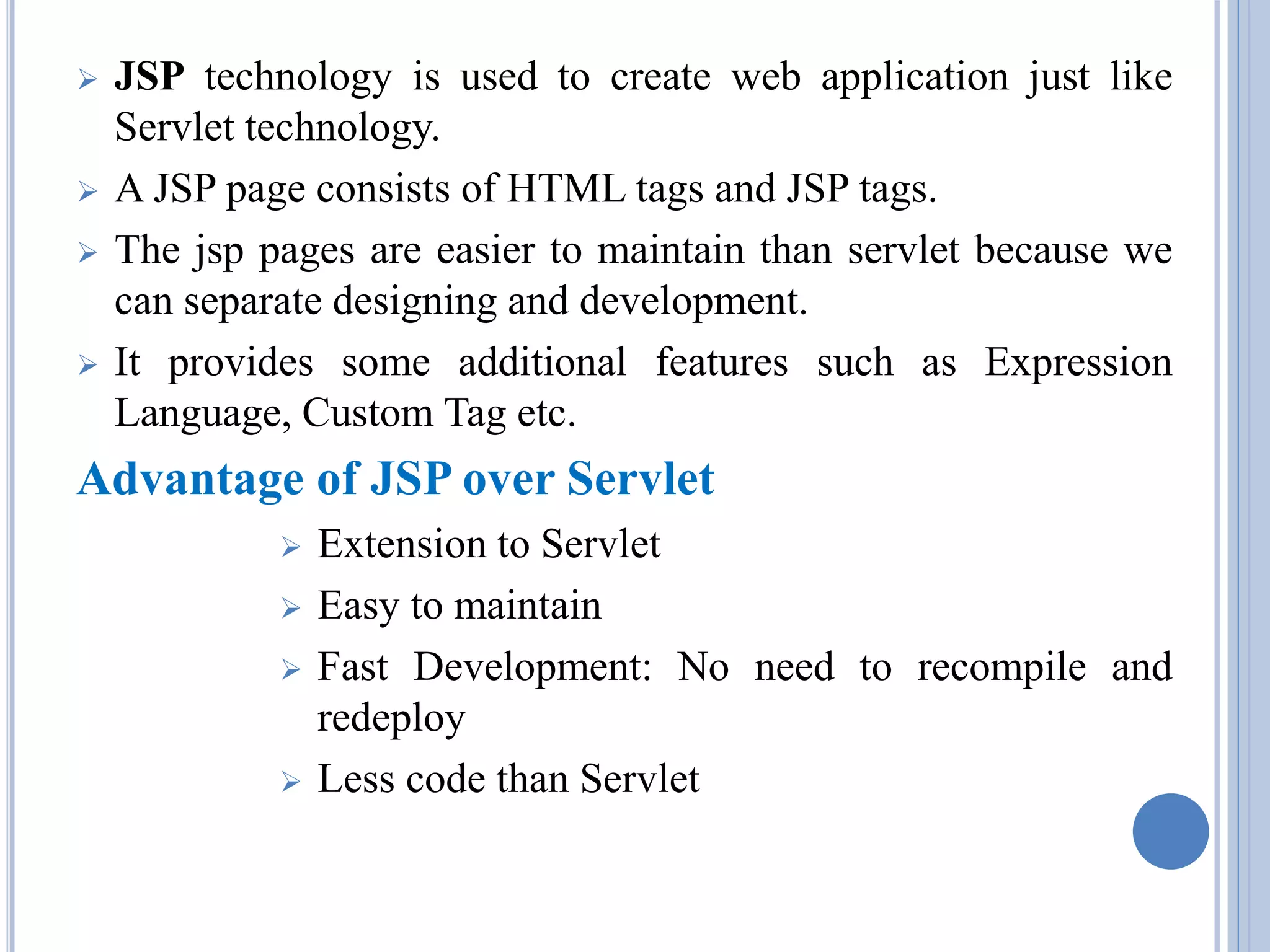  JSP technology is used to create web application just like 
Servlet technology. 
 A JSP page consists of HTML tags and JSP tags. 
 The jsp pages are easier to maintain than servlet because we 
can separate designing and development. 
 It provides some additional features such as Expression 
Language, Custom Tag etc. 
Advantage of JSP over Servlet 
 Extension to Servlet 
 Easy to maintain 
 Fast Development: No need to recompile and 
redeploy 
 Less code than Servlet 
 