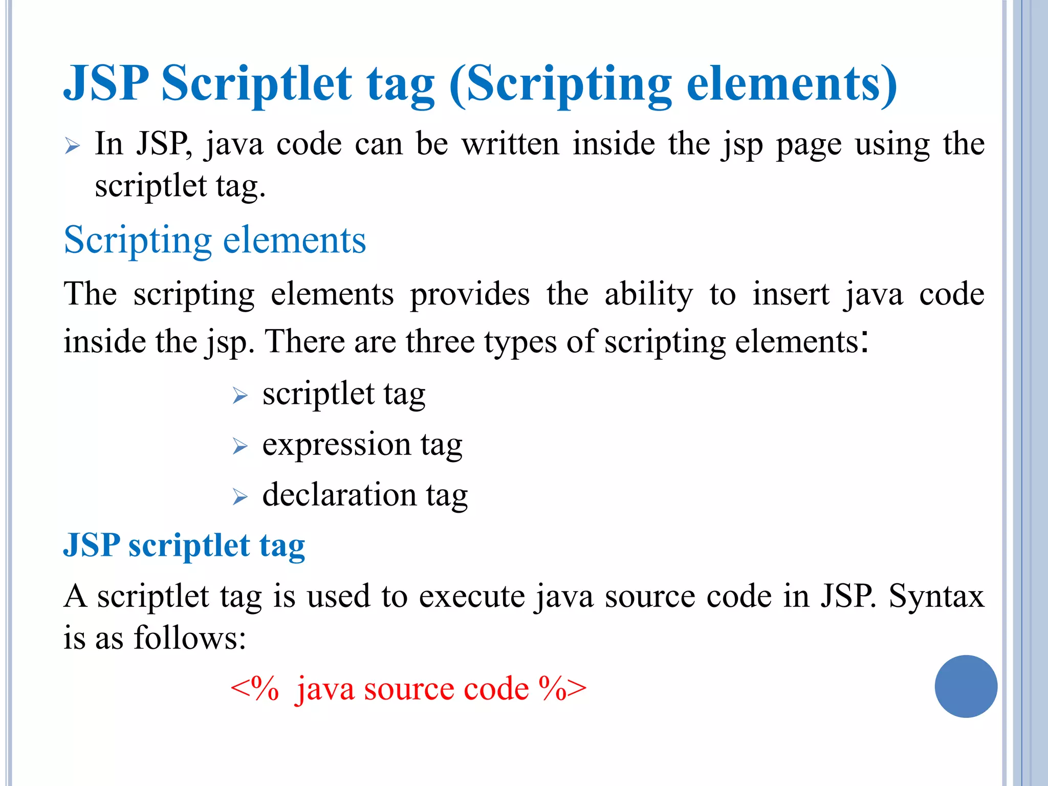 JSP Scriptlet tag (Scripting elements) 
 In JSP, java code can be written inside the jsp page using the 
scriptlet tag. 
Scripting elements 
The scripting elements provides the ability to insert java code 
inside the jsp. There are three types of scripting elements: 
 scriptlet tag 
 expression tag 
 declaration tag 
JSP scriptlet tag 
A scriptlet tag is used to execute java source code in JSP. Syntax 
is as follows: 
<% java source code %> 
 