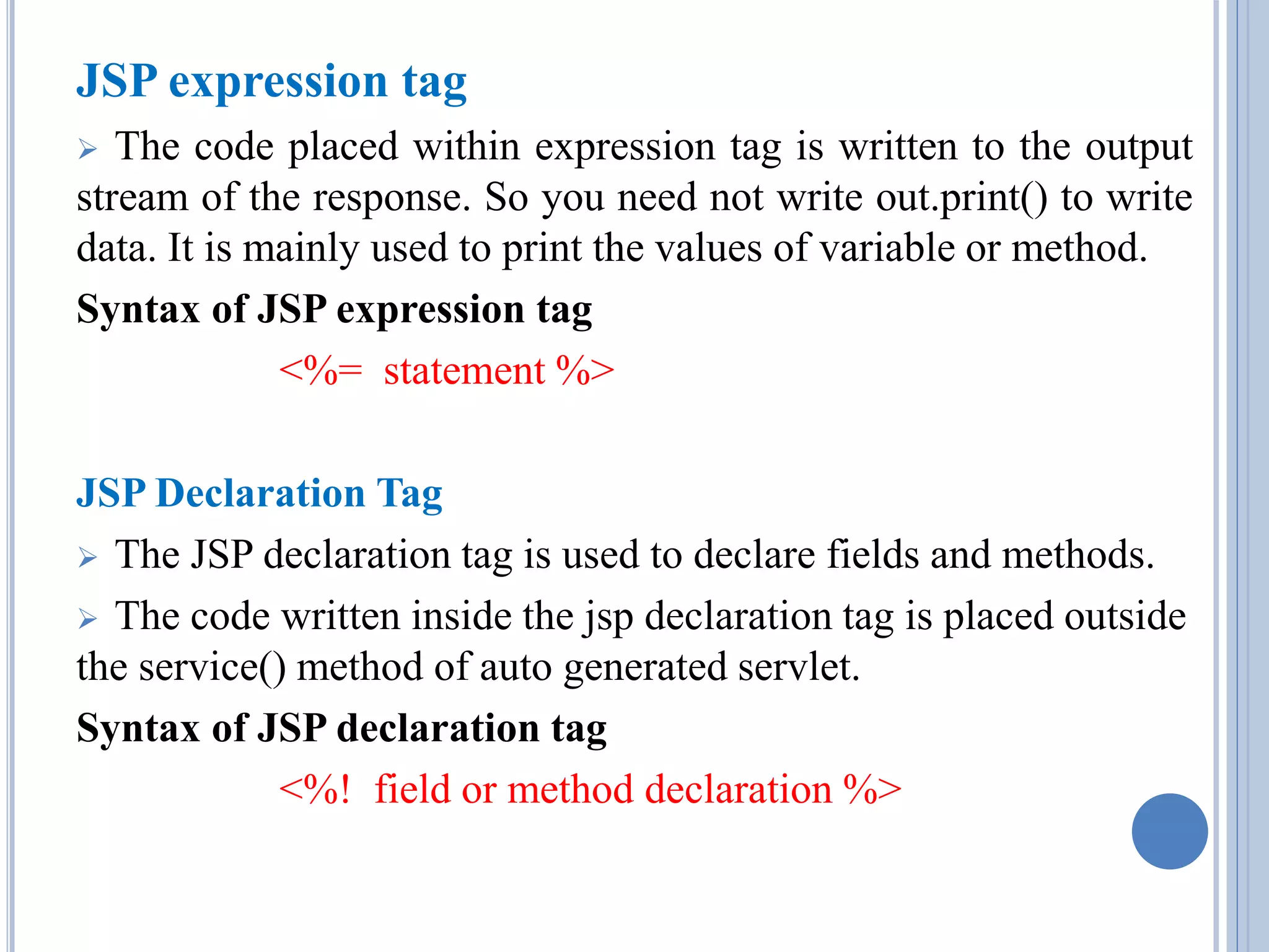 JSP expression tag 
 The code placed within expression tag is written to the output 
stream of the response. So you need not write out.print() to write 
data. It is mainly used to print the values of variable or method. 
Syntax of JSP expression tag 
<%= statement %> 
JSP Declaration Tag 
 The JSP declaration tag is used to declare fields and methods. 
 The code written inside the jsp declaration tag is placed outside 
the service() method of auto generated servlet. 
Syntax of JSP declaration tag 
<%! field or method declaration %> 
 
