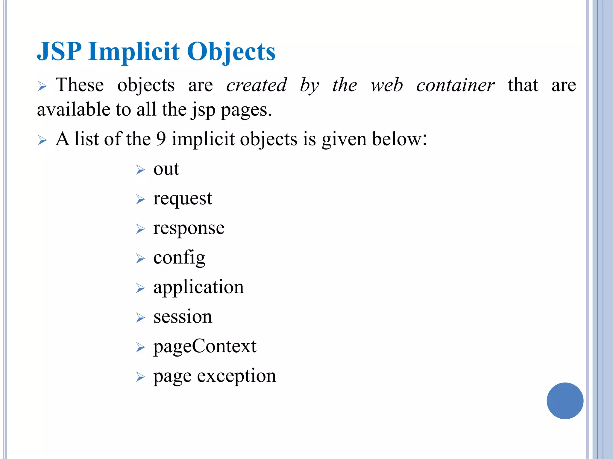 JSP Implicit Objects 
 These objects are created by the web container that are 
available to all the jsp pages. 
 A list of the 9 implicit objects is given below: 
 out 
 request 
 response 
 config 
 application 
 session 
 pageContext 
 page exception 
 