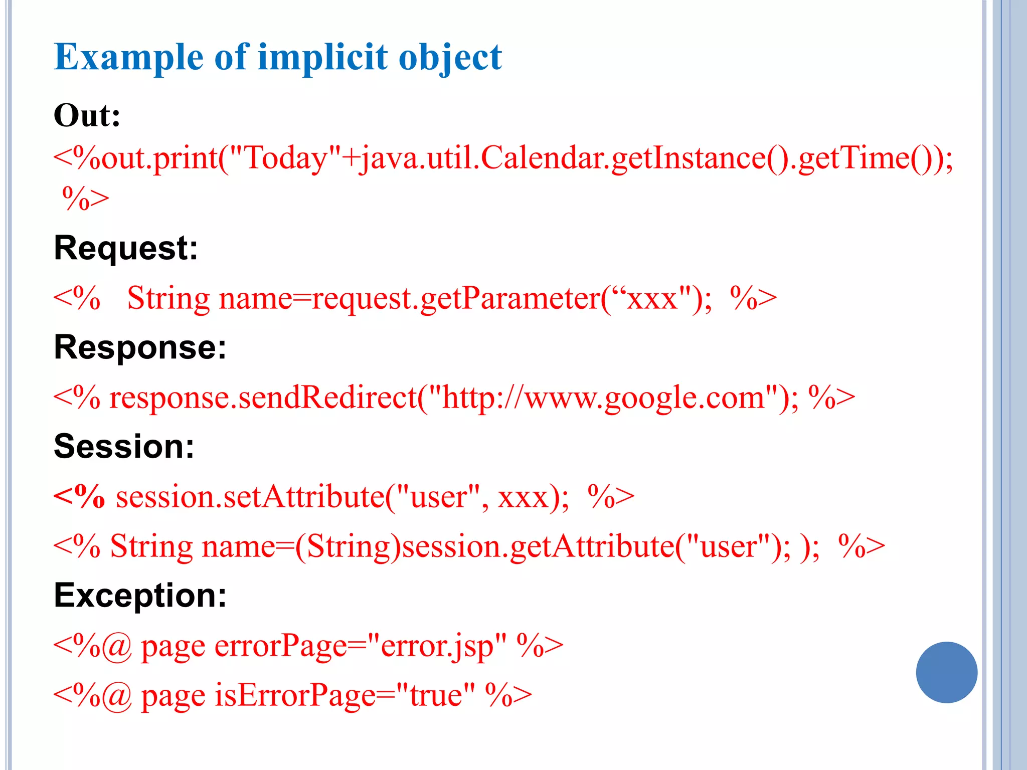 Example of implicit object 
Out: 
<%out.print("Today"+java.util.Calendar.getInstance().getTime()); 
%> 
Request: 
<% String name=request.getParameter(“xxx"); %> 
Response: 
<% response.sendRedirect("http://www.google.com"); %> 
Session: 
<% session.setAttribute("user", xxx); %> 
<% String name=(String)session.getAttribute("user"); ); %> 
Exception: 
<%@ page errorPage="error.jsp" %> 
<%@ page isErrorPage="true" %> 
 