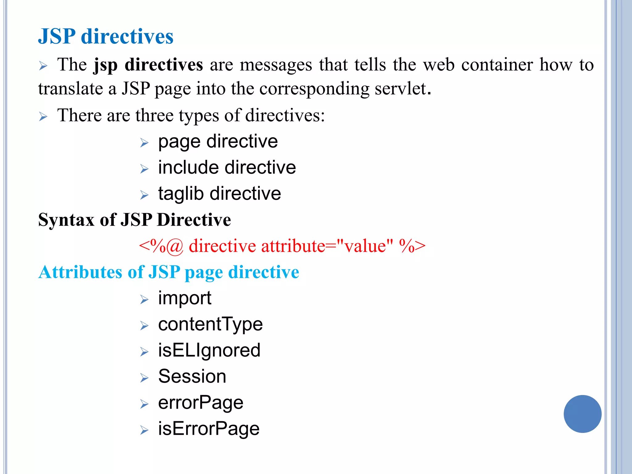 JSP directives 
 The jsp directives are messages that tells the web container how to 
translate a JSP page into the corresponding servlet. 
 There are three types of directives: 
 page directive 
 include directive 
 taglib directive 
Syntax of JSP Directive 
<%@ directive attribute="value" %> 
Attributes of JSP page directive 
 import 
 contentType 
 isELIgnored 
 Session 
 errorPage 
 isErrorPage 
 