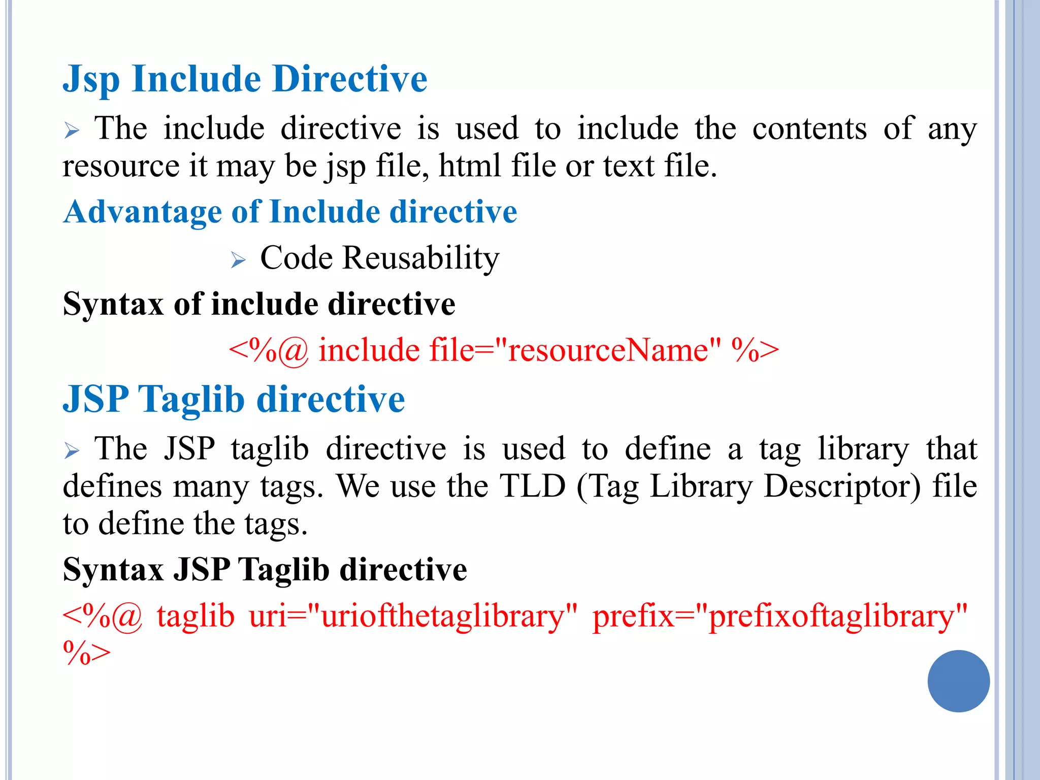 Jsp Include Directive 
 The include directive is used to include the contents of any 
resource it may be jsp file, html file or text file. 
Advantage of Include directive 
 Code Reusability 
Syntax of include directive 
<%@ include file="resourceName" %> 
JSP Taglib directive 
 The JSP taglib directive is used to define a tag library that 
defines many tags. We use the TLD (Tag Library Descriptor) file 
to define the tags. 
Syntax JSP Taglib directive 
<%@ taglib uri="uriofthetaglibrary" prefix="prefixoftaglibrary" 
%> 
 