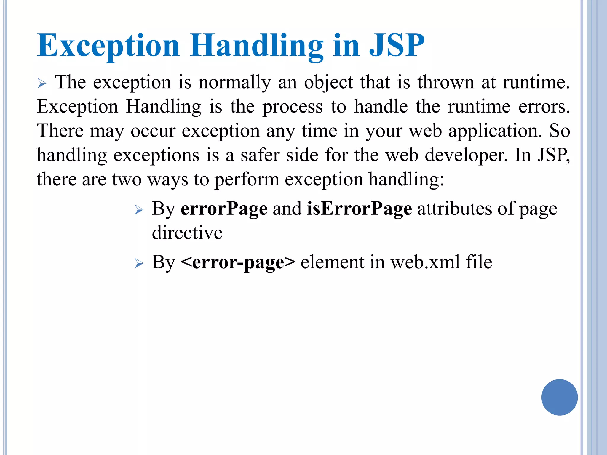Exception Handling in JSP 
 The exception is normally an object that is thrown at runtime. 
Exception Handling is the process to handle the runtime errors. 
There may occur exception any time in your web application. So 
handling exceptions is a safer side for the web developer. In JSP, 
there are two ways to perform exception handling: 
 By errorPage and isErrorPage attributes of page 
directive 
 By <error-page> element in web.xml file 
 