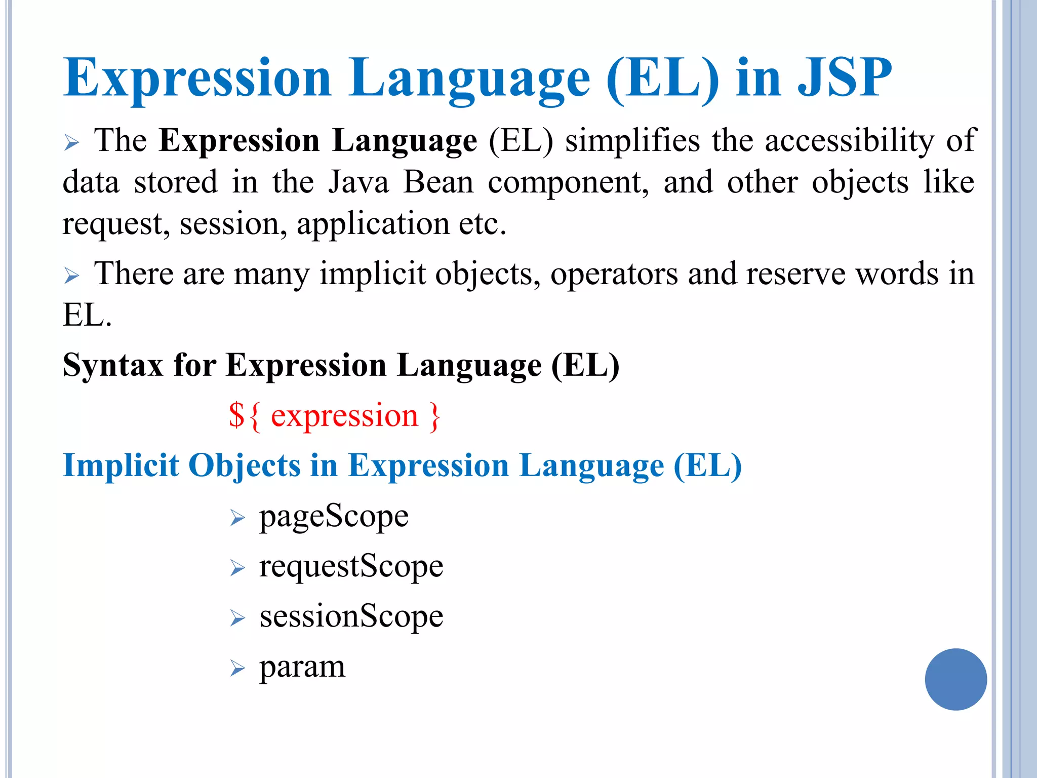 Expression Language (EL) in JSP 
 The Expression Language (EL) simplifies the accessibility of 
data stored in the Java Bean component, and other objects like 
request, session, application etc. 
 There are many implicit objects, operators and reserve words in 
EL. 
Syntax for Expression Language (EL) 
${ expression } 
Implicit Objects in Expression Language (EL) 
 pageScope 
 requestScope 
 sessionScope 
 param 
 