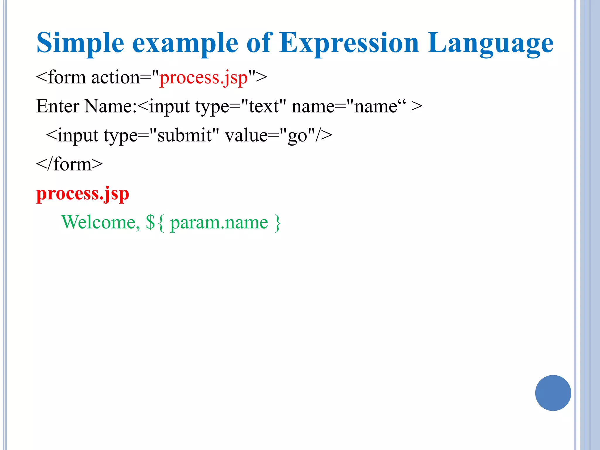 Simple example of Expression Language 
<form action="process.jsp"> 
Enter Name:<input type="text" name="name“ > 
<input type="submit" value="go"/> 
</form> 
process.jsp 
Welcome, ${ param.name } 
 