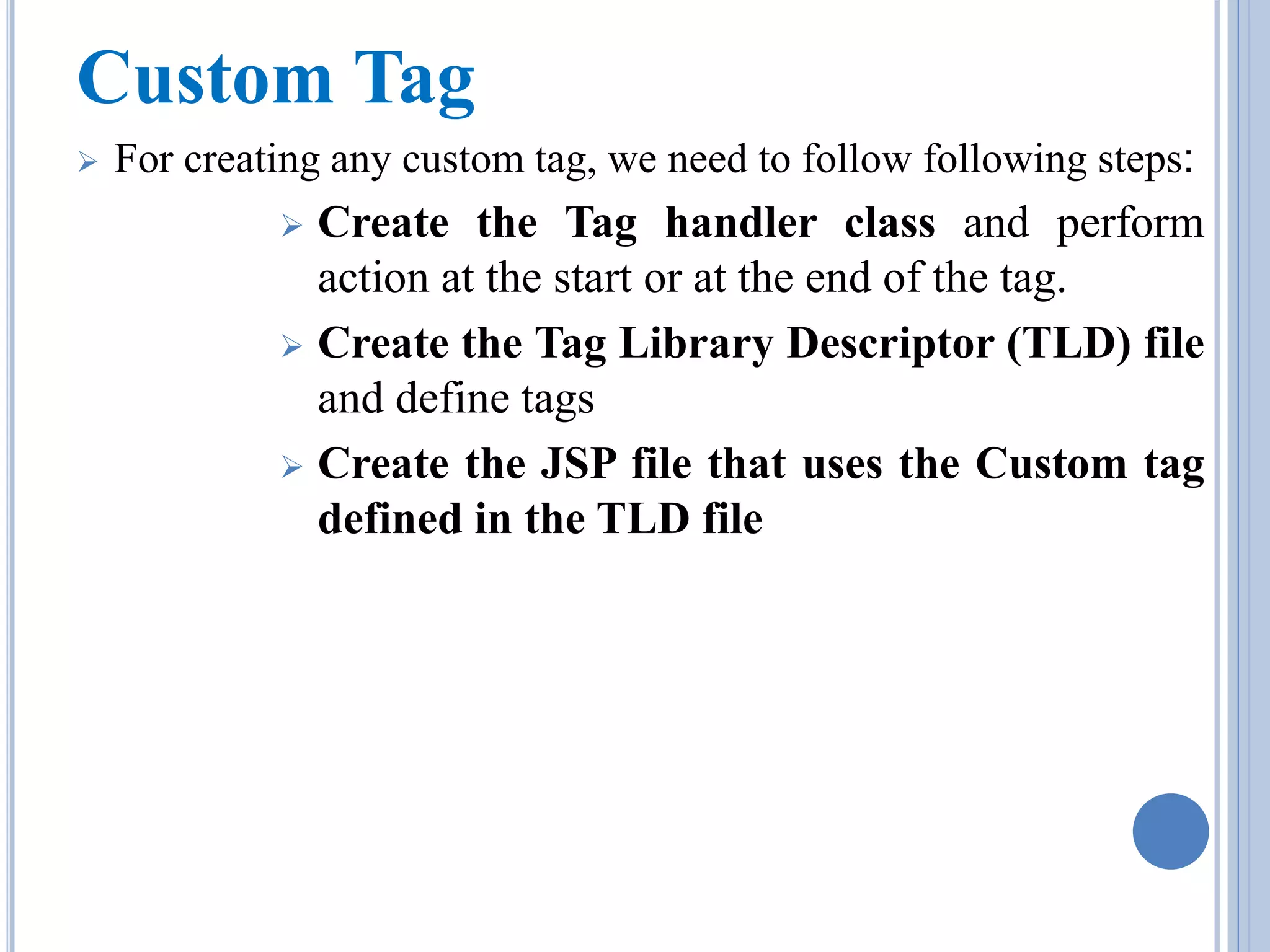 Custom Tag 
 For creating any custom tag, we need to follow following steps: 
 Create the Tag handler class and perform 
action at the start or at the end of the tag. 
 Create the Tag Library Descriptor (TLD) file 
and define tags 
 Create the JSP file that uses the Custom tag 
defined in the TLD file 
 