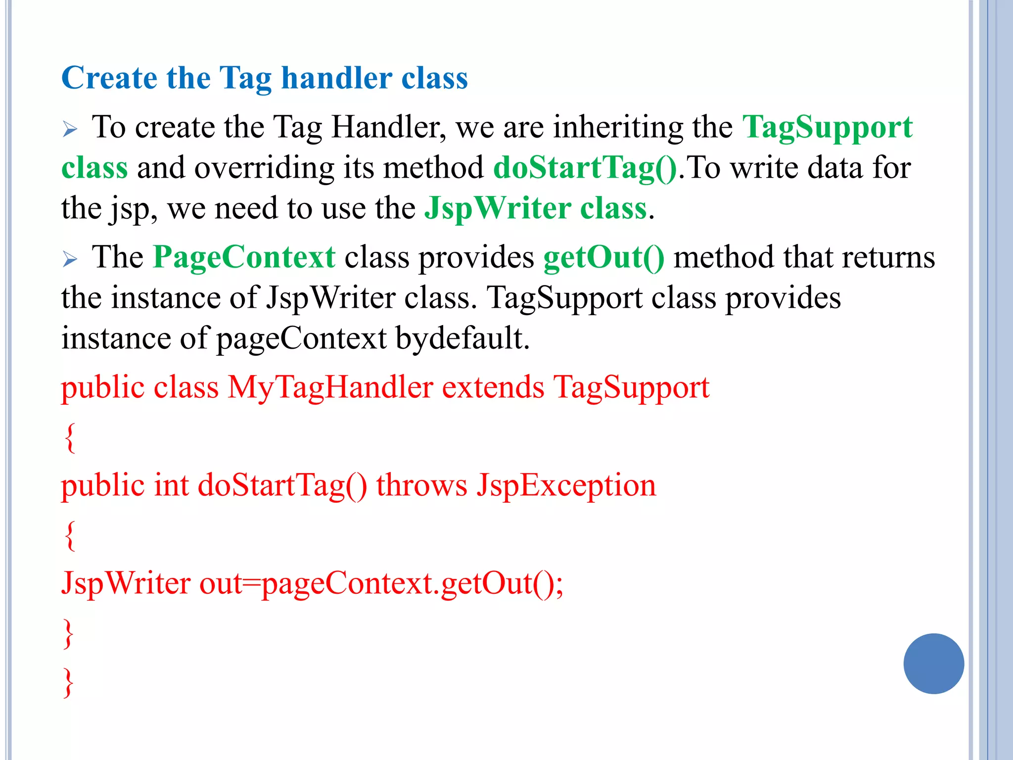 Create the Tag handler class 
 To create the Tag Handler, we are inheriting the TagSupport 
class and overriding its method doStartTag().To write data for 
the jsp, we need to use the JspWriter class. 
 The PageContext class provides getOut() method that returns 
the instance of JspWriter class. TagSupport class provides 
instance of pageContext bydefault. 
public class MyTagHandler extends TagSupport 
{ 
public int doStartTag() throws JspException 
{ 
JspWriter out=pageContext.getOut(); 
} 
} 
 