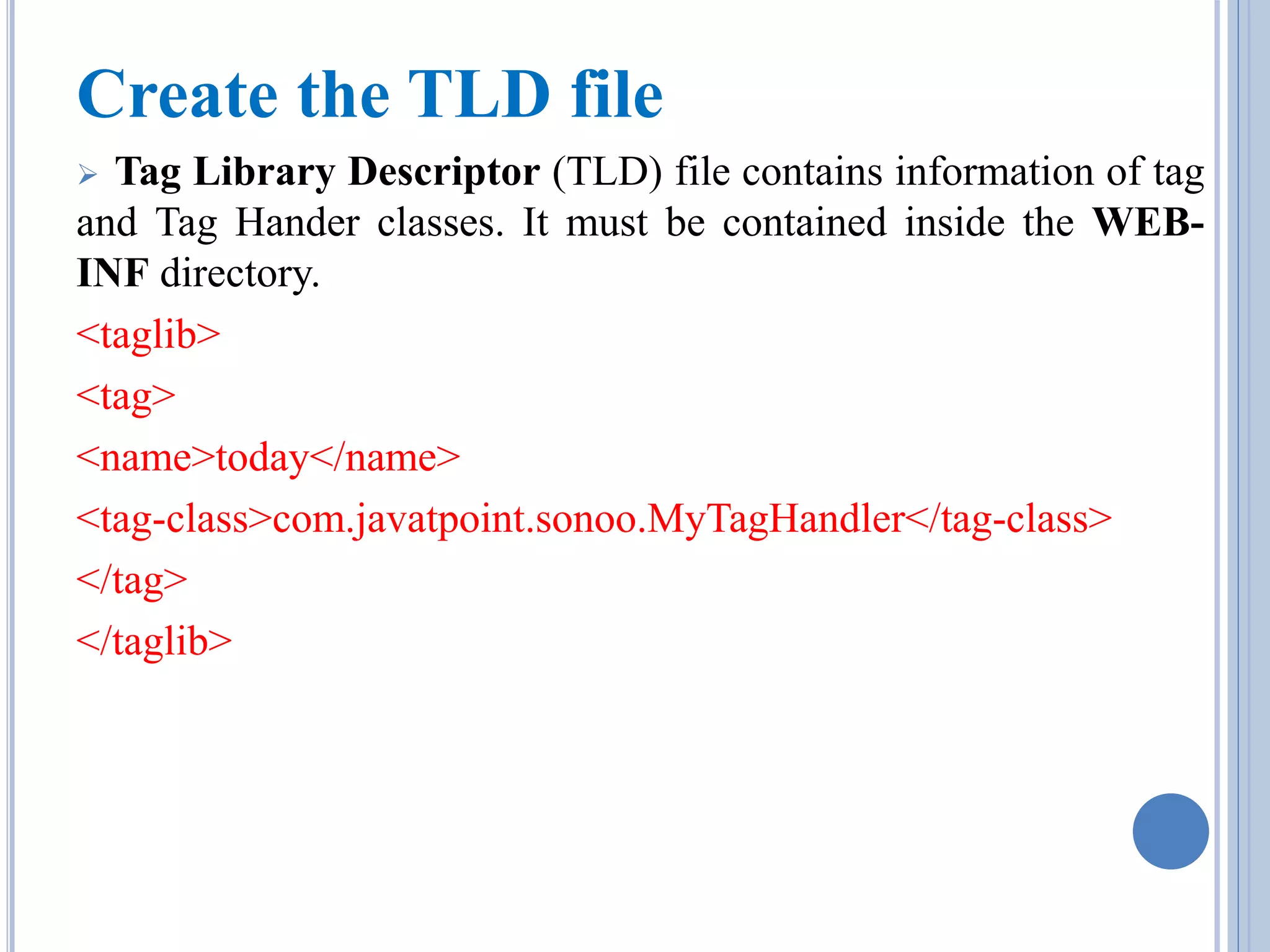 Create the TLD file 
 Tag Library Descriptor (TLD) file contains information of tag 
and Tag Hander classes. It must be contained inside the WEB-INF 
directory. 
<taglib> 
<tag> 
<name>today</name> 
<tag-class>com.javatpoint.sonoo.MyTagHandler</tag-class> 
</tag> 
</taglib> 
 