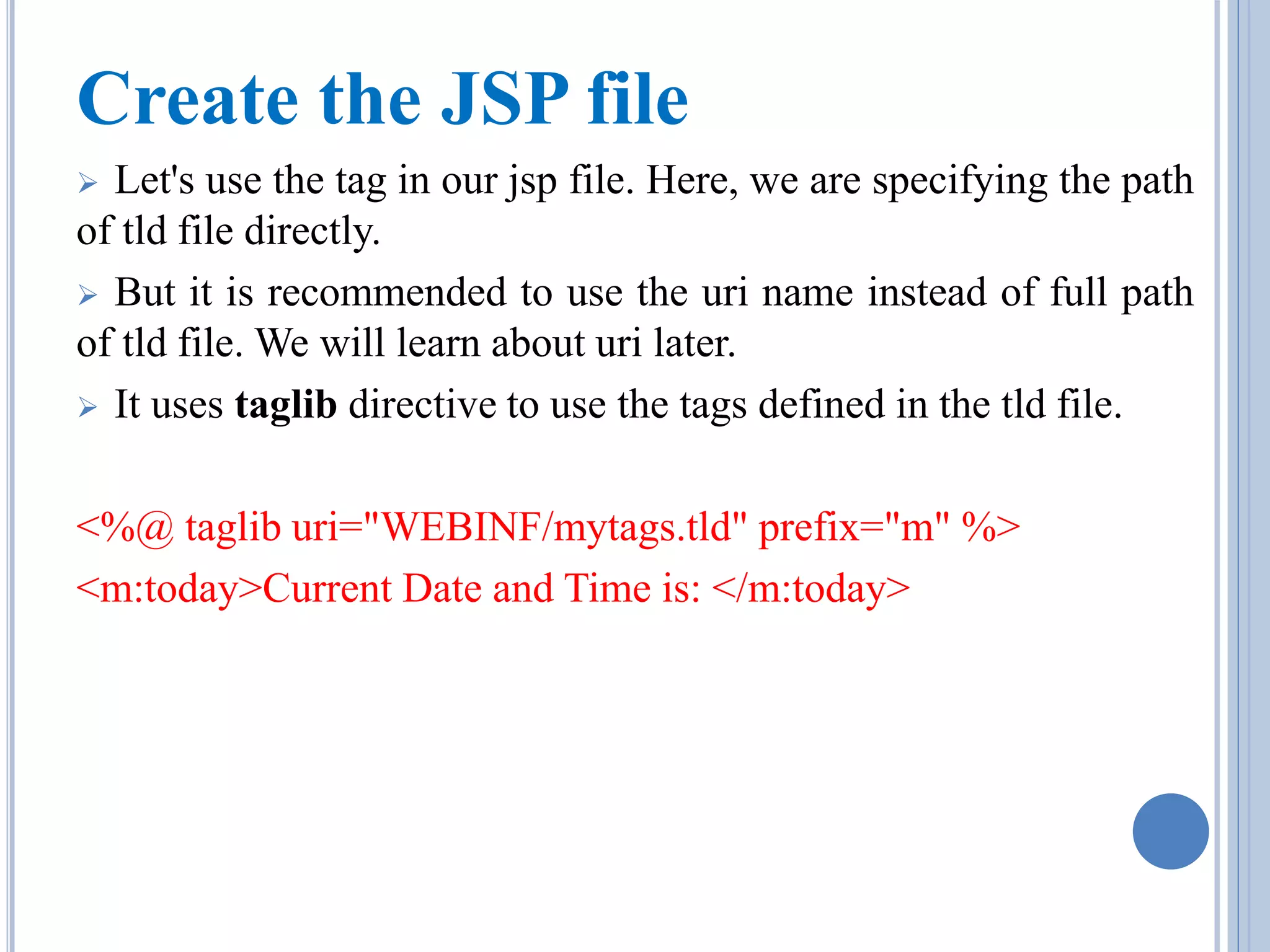 Create the JSP file 
 Let's use the tag in our jsp file. Here, we are specifying the path 
of tld file directly. 
 But it is recommended to use the uri name instead of full path 
of tld file. We will learn about uri later. 
 It uses taglib directive to use the tags defined in the tld file. 
<%@ taglib uri="WEBINF/mytags.tld" prefix="m" %> 
<m:today>Current Date and Time is: </m:today> 
 