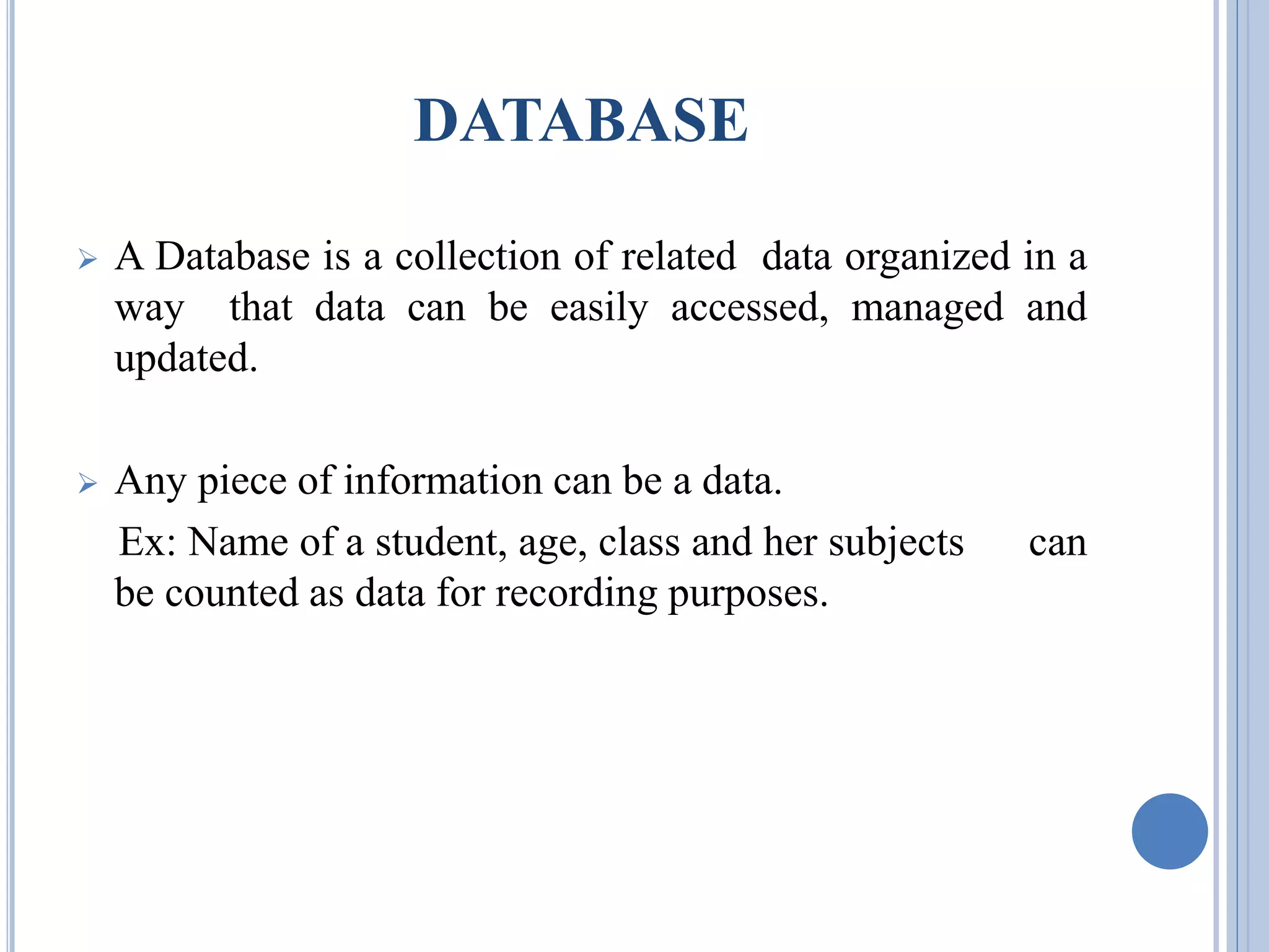 DATABASE 
 A Database is a collection of related data organized in a 
way that data can be easily accessed, managed and 
updated. 
 Any piece of information can be a data. 
Ex: Name of a student, age, class and her subjects can 
be counted as data for recording purposes. 
 