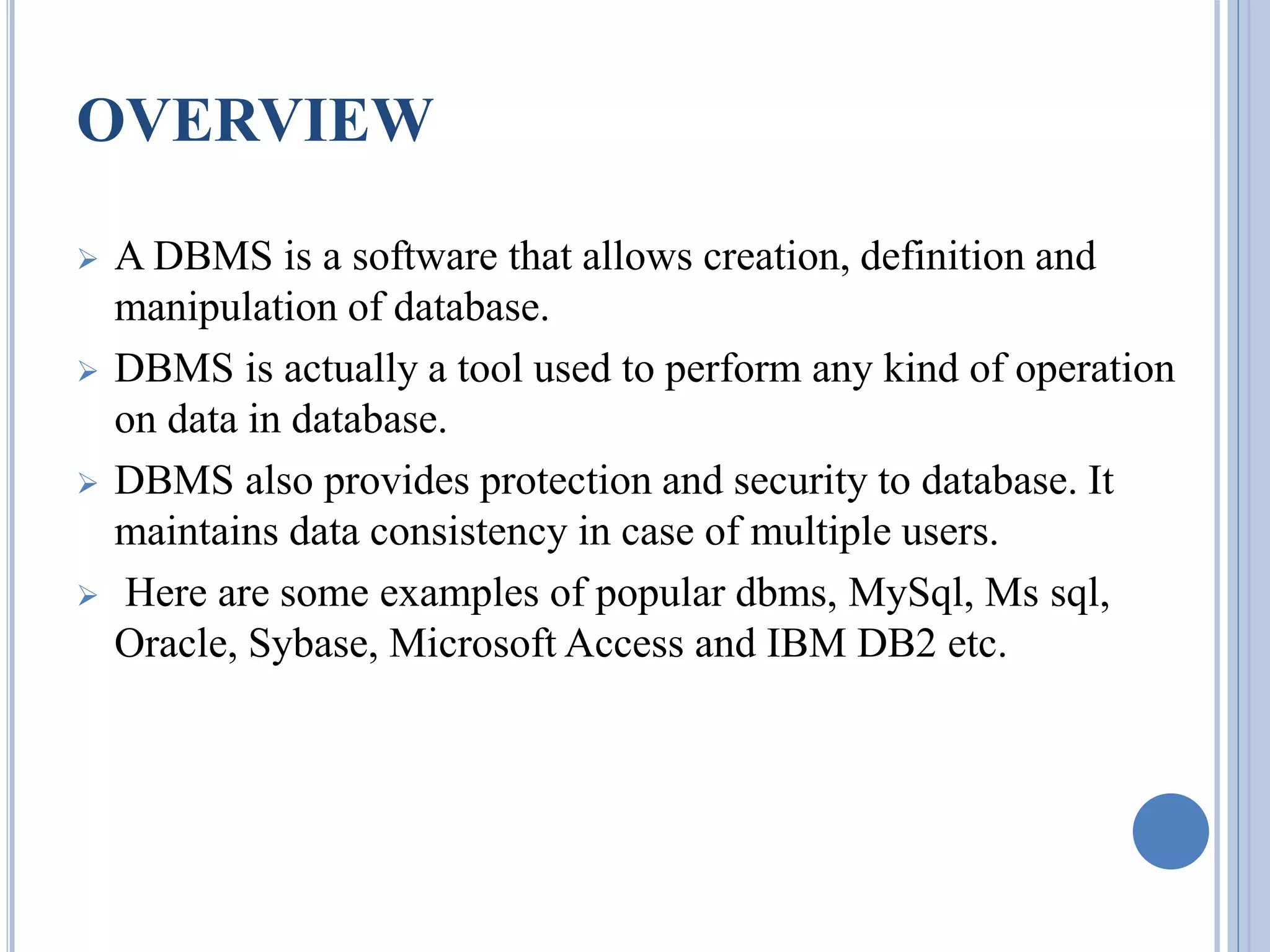 OVERVIEW 
 A DBMS is a software that allows creation, definition and 
manipulation of database. 
 DBMS is actually a tool used to perform any kind of operation 
on data in database. 
 DBMS also provides protection and security to database. It 
maintains data consistency in case of multiple users. 
 Here are some examples of popular dbms, MySql, Ms sql, 
Oracle, Sybase, Microsoft Access and IBM DB2 etc. 
 