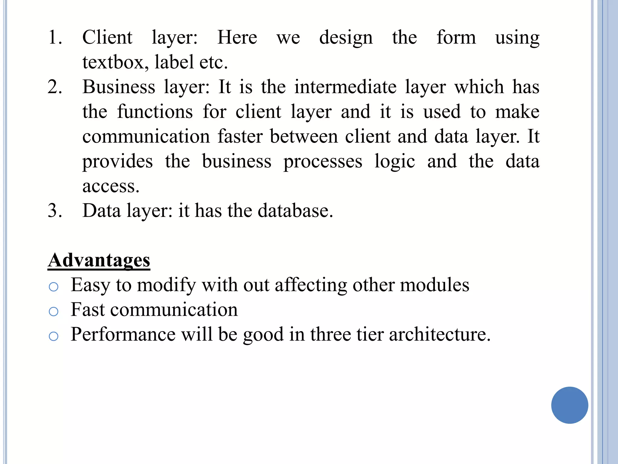 1. Client layer: Here we design the form using 
textbox, label etc. 
2. Business layer: It is the intermediate layer which has 
the functions for client layer and it is used to make 
communication faster between client and data layer. It 
provides the business processes logic and the data 
access. 
3. Data layer: it has the database. 
Advantages 
o Easy to modify with out affecting other modules 
o Fast communication 
o Performance will be good in three tier architecture. 
 