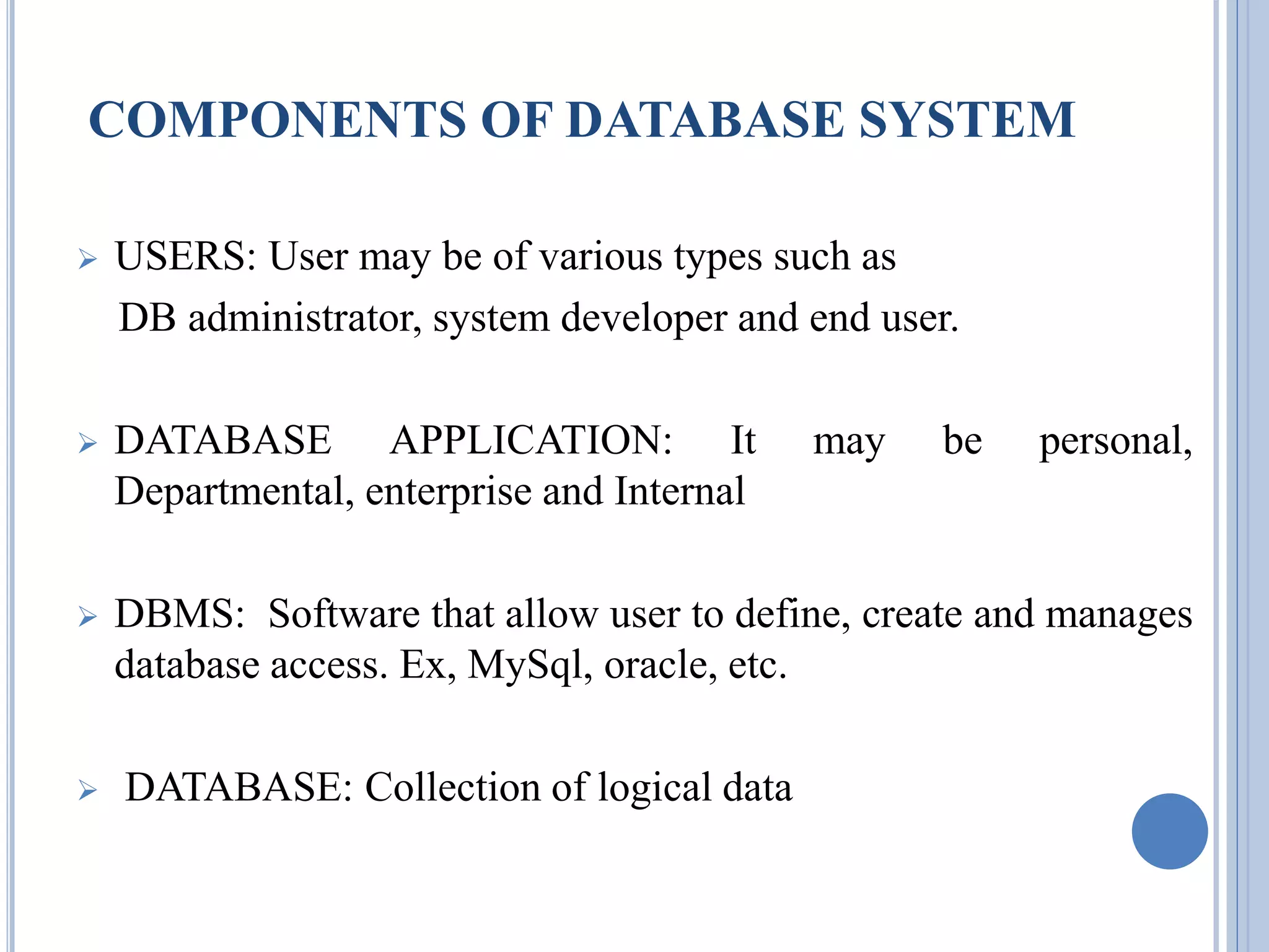 COMPONENTS OF DATABASE SYSTEM 
 USERS: User may be of various types such as 
DB administrator, system developer and end user. 
 DATABASE APPLICATION: It may be personal, 
Departmental, enterprise and Internal 
 DBMS: Software that allow user to define, create and manages 
database access. Ex, MySql, oracle, etc. 
 DATABASE: Collection of logical data 
 