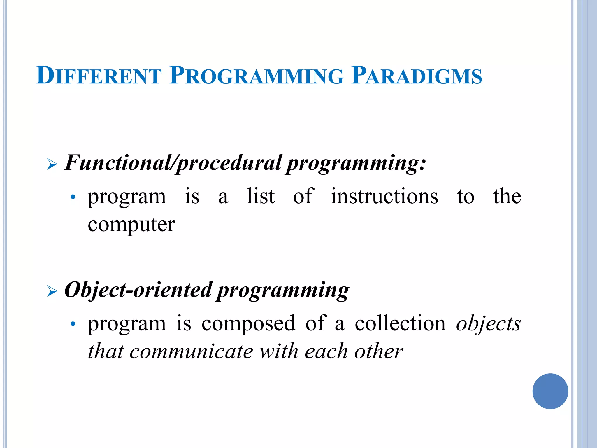 DIFFERENT PROGRAMMING PARADIGMS 
 Functional/procedural programming: 
• program is a list of instructions to the 
computer 
 Object-oriented programming 
• program is composed of a collection objects 
that communicate with each other 
 