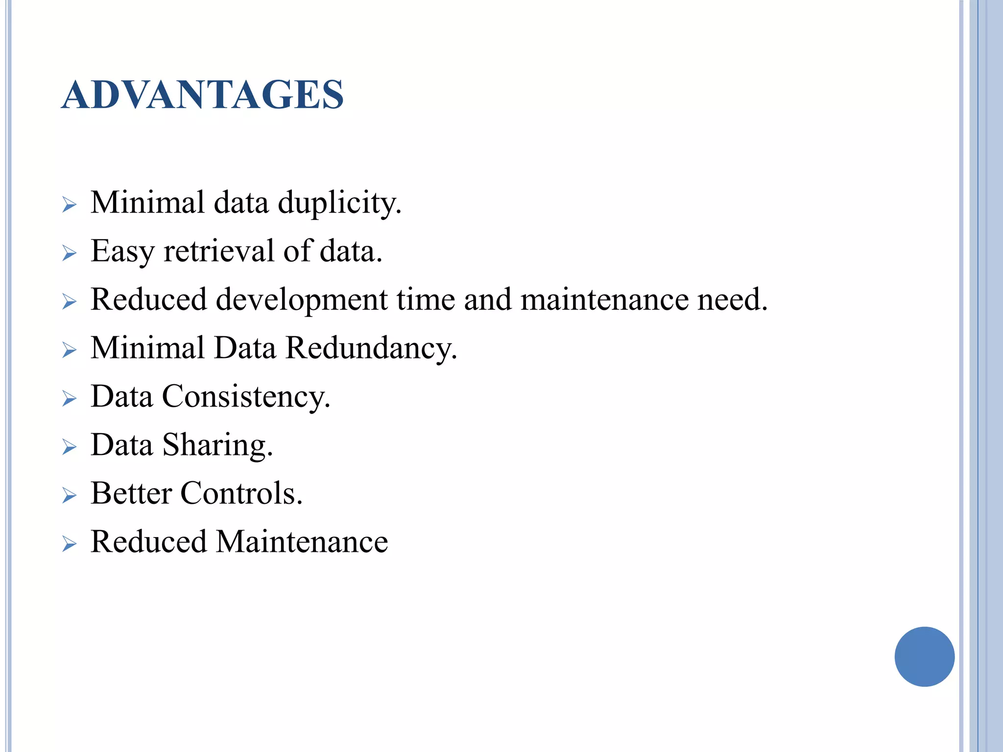ADVANTAGES 
 Minimal data duplicity. 
 Easy retrieval of data. 
 Reduced development time and maintenance need. 
 Minimal Data Redundancy. 
 Data Consistency. 
 Data Sharing. 
 Better Controls. 
 Reduced Maintenance 
 