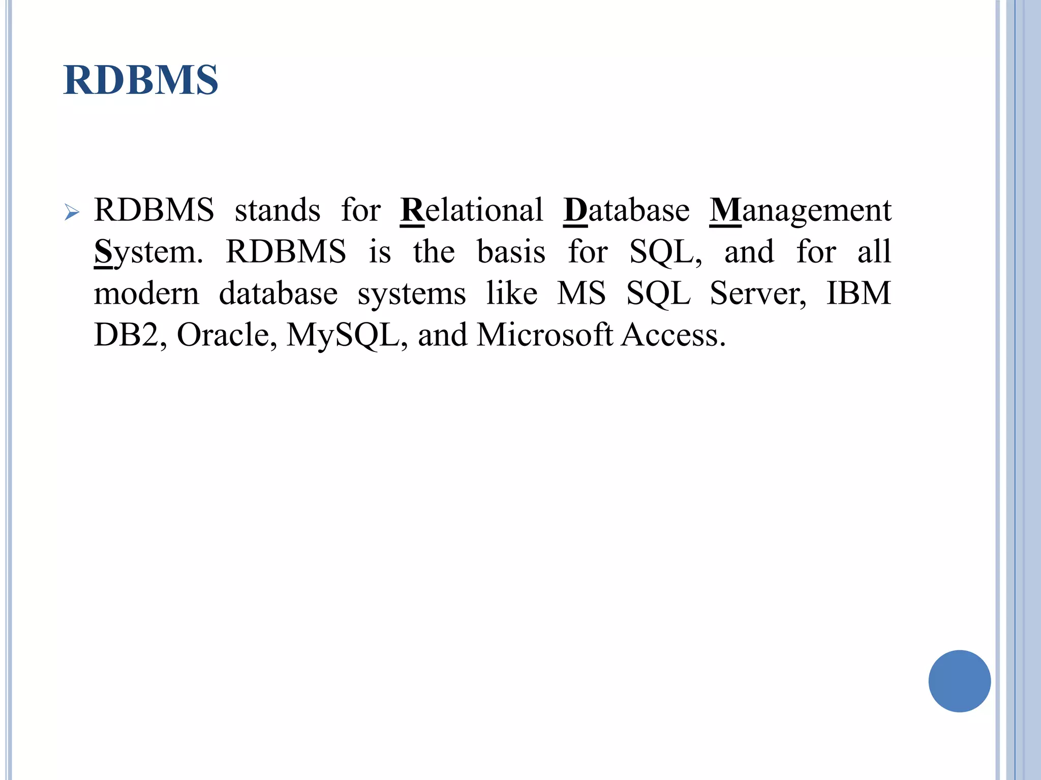 RDBMS 
 RDBMS stands for Relational Database Management 
System. RDBMS is the basis for SQL, and for all 
modern database systems like MS SQL Server, IBM 
DB2, Oracle, MySQL, and Microsoft Access. 
 