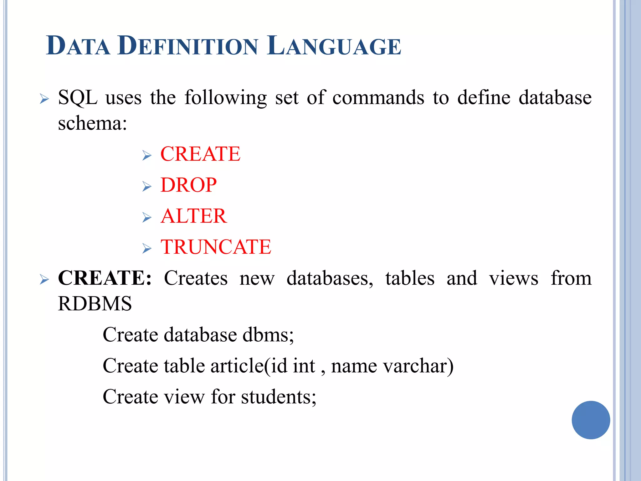 DATA DEFINITION LANGUAGE 
 SQL uses the following set of commands to define database 
schema: 
 CREATE 
 DROP 
 ALTER 
 TRUNCATE 
 CREATE: Creates new databases, tables and views from 
RDBMS 
Create database dbms; 
Create table article(id int , name varchar) 
Create view for students; 
 
