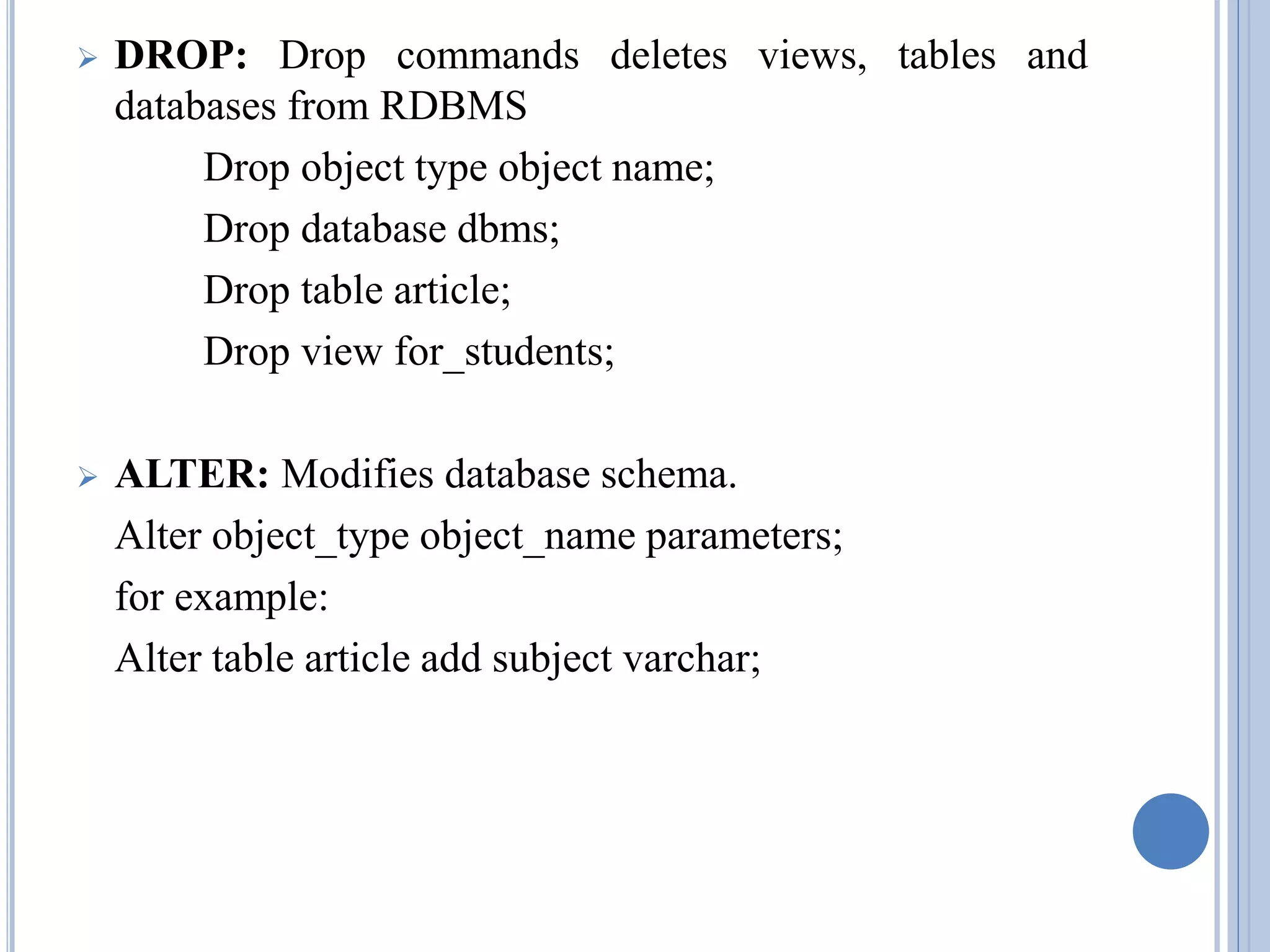  DROP: Drop commands deletes views, tables and 
databases from RDBMS 
Drop object type object name; 
Drop database dbms; 
Drop table article; 
Drop view for_students; 
 ALTER: Modifies database schema. 
Alter object_type object_name parameters; 
for example: 
Alter table article add subject varchar; 
 