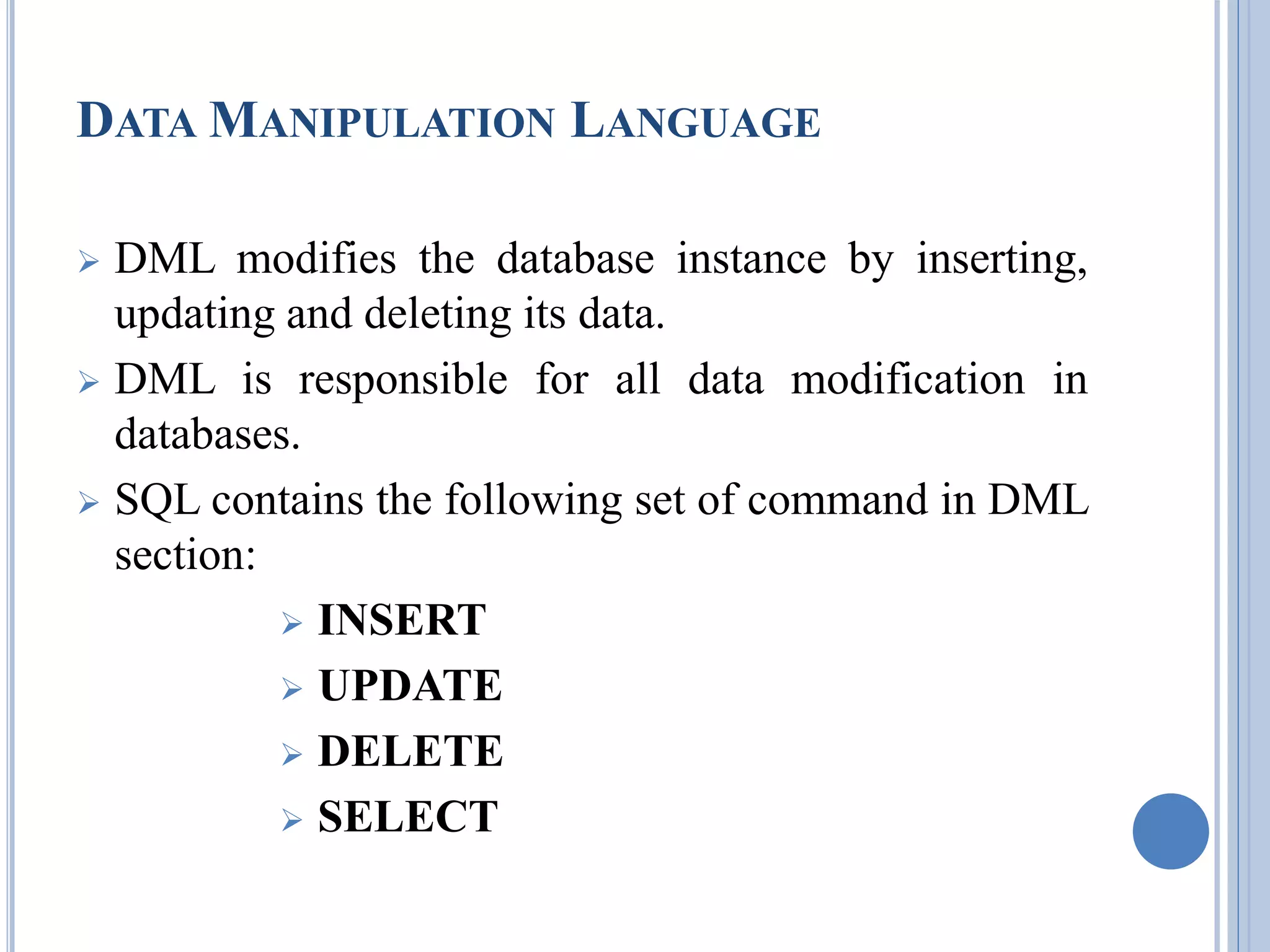DATAMANIPULATION LANGUAGE 
 DML modifies the database instance by inserting, 
updating and deleting its data. 
 DML is responsible for all data modification in 
databases. 
 SQL contains the following set of command in DML 
section: 
 INSERT 
 UPDATE 
 DELETE 
 SELECT 
 