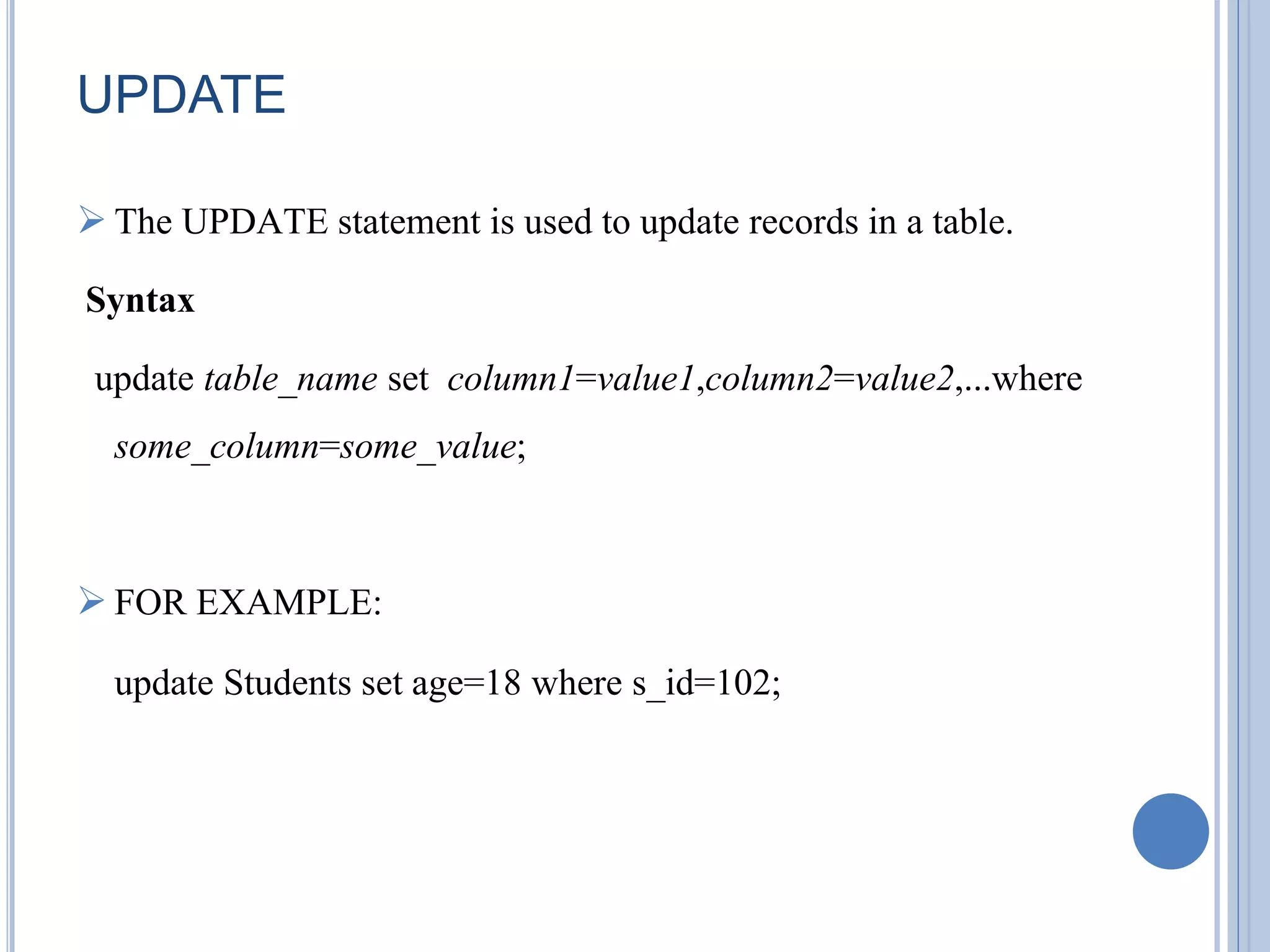 UPDATE 
 The UPDATE statement is used to update records in a table. 
Syntax 
update table_name set column1=value1,column2=value2,...where 
some_column=some_value; 
 FOR EXAMPLE: 
update Students set age=18 where s_id=102; 
 