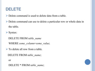DELETE 
 Delete command is used to delete data from a table. 
 Delete command can use to delete a particular row or whole data in 
the table. 
 Syntax: 
DELETE FROM table_name 
WHERE some_column=some_value; 
 To delete all row from a table. 
DELETE FROM table_name; 
or 
DELETE * FROM table_name; 
 