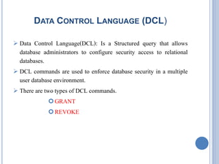 DATA CONTROL LANGUAGE (DCL) 
 Data Control Language(DCL): Is a Structured query that allows 
database administrators to configure security access to relational 
databases. 
 DCL commands are used to enforce database security in a multiple 
user database environment. 
 There are two types of DCL commands. 
GRANT 
REVOKE 
 