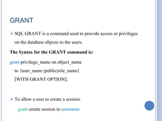 GRANT 
 SQL GRANT is a command used to provide access or privileges 
on the database objects to the users. 
The Syntax for the GRANT command is: 
grant privilege_name on object_name 
to {user_name |public|role_name} 
[WITH GRANT OPTION]; 
 To allow a user to create a session. 
grant create session to username 
 