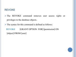 REVOKE 
 The REVOKE command removes user access rights or 
privileges to the database objects. 
 The syntax for this command is defined as follows: 
REVOKE [GRANT OPTION FOR] [permission] ON 
[object] FROM [user] 
 