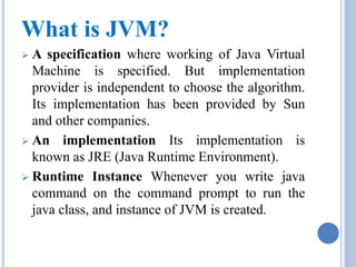 What is JVM? 
 A specification where working of Java Virtual 
Machine is specified. But implementation 
provider is independent to choose the algorithm. 
Its implementation has been provided by Sun 
and other companies. 
 An implementation Its implementation is 
known as JRE (Java Runtime Environment). 
 Runtime Instance Whenever you write java 
command on the command prompt to run the 
java class, and instance of JVM is created. 
 