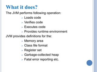 What it does? 
The JVM performs following operation: 
 Loads code 
 Verifies code 
 Executes code 
 Provides runtime environment 
JVM provides definitions for the: 
 Memory area 
 Class file format 
 Register set 
 Garbage-collected heap 
 Fatal error reporting etc. 
 