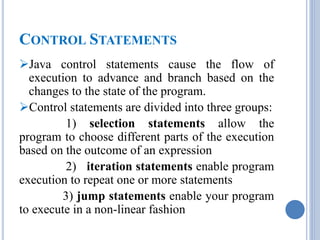 CONTROL STATEMENTS 
Java control statements cause the flow of 
execution to advance and branch based on the 
changes to the state of the program. 
Control statements are divided into three groups: 
1) selection statements allow the 
program to choose different parts of the execution 
based on the outcome of an expression 
2) iteration statements enable program 
execution to repeat one or more statements 
3) jump statements enable your program 
to execute in a non-linear fashion 
 
