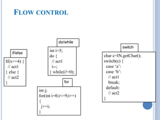 FLOW CONTROL 
if/else 
do/while 
for 
switch 
If(x==4) { 
// act1 
} else { 
// act2 
} 
int i=5; 
do { 
// act1 
i--; 
} while(i!=0); 
int j; 
for(int i=0;i<=9;i++) 
{ 
j+=i; 
} 
char c=IN.getChar(); 
switch(c) { 
case ‘a’: 
case ‘b’: 
// act1 
break; 
default: 
// act2 
} 
 